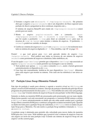 Capítulo 5. Discos e Partições

75

2 Formate o arquivo com mkreiserfs -f /tmp/arquivo-reiserfs. Ele primeiro
dirá que o arquivo arquivo-reiserfs não é um dispositivo de bloco especial (uma
partição de disco) e perguntará se deve continuar, responda com y.
O sistema de arquivos ReiserFS será criado em /tmp/arquivo-reiserfs e estará
pronto para ser usado.
3 Monte
o
arquivo
arquivo-reiserfs
com
o
comando:
mount
/tmp/arquivo-reiserfs /mnt -t reiserfs -o loop=/dev/loop1.
Note
que foi usado o parâmetro -o loop para dizer ao comando mount para usar os
recursos de loop do kernel para montar o sistema de arquivos. O parâmetro -t
reiserfs poderá ser omitido, se desejar.
4 Conﬁra se o sistema de arquivos ReiserFS em arquivo-reiserfs foi realmente montado no sistema de arquivos digitando df -T. Para detalhes, veja ‘df’ on page 132.
Pronto!
o que você gravar para /mnt será gravado dentro do arquivo /tmp
/arquivo-reiserfs. Você poderá usar todos os recursos de um sistema de arquivos
reiserfs como permissões de arquivos e diretórios, links simbólicos, etc.
O uso da opção loop=/dev/loop1 permite que o dispositivo /dev/loop1 seja associado ao
arquivo /arquivo-reiserfs e assim permitir sua montagem e uso no sistema.
• Você poderá usar apenas -o loop com o comando mount, assim o kernel gerenciará
automaticamente os dispositivos de loop.
• Caso faça isto manualmente, lembre-se de usar dispositivos /dev/loop? diferentes
para cada arquivo que montar no sistema. Pois cada um faz referência a um único arquivo.

5.7

Partição Linux Swap (Memória Virtual)

Este tipo de partição é usado para oferecer o suporte a memória virtual ao GNU/Linux em
adição a memória RAM instalada no sistema. Este tipo de partição é identiﬁcado pelo tipo 82 nos
programas de particionamento de disco para Linux. Para detalhes de como criar uma partição
Linux Swap veja ‘Criando sistema de arquivos Swap em uma partição’ on the following page.
Somente os dados na memória RAM são processados pelo processador, por ser mais rápida.
Desta forma quando você está executando um programa e a memória RAM começa a encher,
o GNU/Linux move automaticamente os dados que não estão sendo usados para a partição
Swap e libera a memória RAM para a continuar carregando os dados necessários pelo. Quando
os dados movidos para a partição Swap são solicitados, o GNU/Linux move os dados da partição Swap para a Memória. Por este motivo a partição Swap também é chamada de Troca
ou memória virtual.
A partição swap é otimizada para permitir alta velocidade para mover dados da memória
RAM para ela e vice versa. Note também que é possível criar o sistema de arquivos Swap em
um arquivo ao invés de uma partição (veja ‘Criando um sistema de arquivos Swap em um
arquivo’ on the current page).

 
