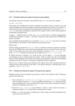 Capítulo 5. Discos e Partições

5.7.1

76

Criando sistema de arquivos Swap em uma partição

O programa usado para formatar uma partição Swap é o mkswap. Seu uso é simples:
mkswap /dev/sda?
Novamente veja ‘Identiﬁcação de discos e partições em sistemas Linux’ on page 85 caso não
souber identiﬁcar seus discos e partições. O nome do dispositivo da partição Swap pode ser visualizado através de seu programa de particionamento, você pode usar o comando fdisk -l
/dev/sda para listar as partições no primeiro disco rígido e assim veriﬁcar qual dispositivo
corresponde a partição Swap.
A opção -c também pode ser usada com o mkswap para checar se existem agrupamentos
daniﬁcados na partição. A opção -v1 permite a criação da swap usando mais de 128Mb (esta
opção é a padrão).
Com a partição Swap formatada, use o comando: swapon /dev/sda? para ativar a partição
Swap (lembre-se de substituir ? pelo número de sua partição Swap).
Observações:
Versões antigas do kernel do GNU/Linux 2.0.xx e anteriores somente suportavam partições
Swap de até 128MB. Nos novos kernels foi introduzida uma nova versão da swap. Para converter a swap antiga para uma nova versão reformate-a usando mkswap -v1 /dev/sda?
(onde /dev/sda? especiﬁca sua partição swap, obtida com o fdisk -l /dev/sda).
Se utilizar mais que 1 partição Swap, pode ser útil o uso da opção -p NUM que especiﬁca
a prioridade em que a partição Swap será usada. Pode ser usado um valor de prioridade
entre 0 e 32767, partições com número maior serão usadas primeiro, sendo que na montagem
automática através de “mount -a” podem ser designados números negativos.
Procure usar o número maior para partições mais rápidas (elas serão acessadas primeiro) e
números maiores para partições mais lentas. Caso precise desativar a partição Swap, use o
comando: swapoff /dev/sda?.

5.7.2

Criando um sistema de arquivos Swap em um arquivo

Também é possível criar um arquivo que poderá ser usado como memória virtual. Veja passo
a passo como fazer isso:
1 Use o comando dd if=/dev/zero of=/tmp/troca bs=1024 count=64000 para
criar um arquivo chamado troca vazio de 64Mb de tamanho em /tmp. Você pode modiﬁcar os parâmetros de of para escolher onde o arquivo será criado, o tamanho do arquivo
poderá ser modiﬁcado através de count.
2 Execute mkswap /tmp/troca para formatar o arquivo. Após concluir este passo, o
sistema de arquivos Swap estará criado e pronto para ser usado.
3 Digite sync para sincronizar os buffers para o disco, assim você não terá problemas em
um servidor com muito I/O.

 