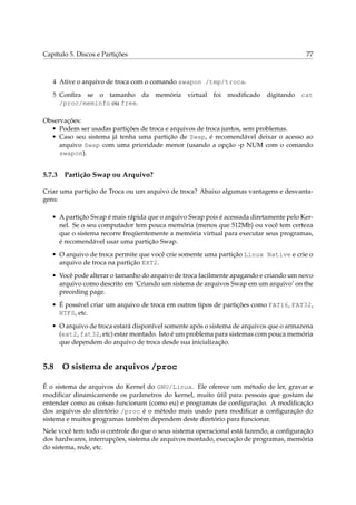 Capítulo 5. Discos e Partições

77

4 Ative o arquivo de troca com o comando swapon /tmp/troca.
5 Conﬁra se o tamanho da memória virtual foi modiﬁcado digitando cat
/proc/meminfo ou free.
Observações:
• Podem ser usadas partições de troca e arquivos de troca juntos, sem problemas.
• Caso seu sistema já tenha uma partição de Swap, é recomendável deixar o acesso ao
arquivo Swap com uma prioridade menor (usando a opção -p NUM com o comando
swapon).

5.7.3

Partição Swap ou Arquivo?

Criar uma partição de Troca ou um arquivo de troca? Abaixo algumas vantagens e desvantagens:
• A partição Swap é mais rápida que o arquivo Swap pois é acessada diretamente pelo Kernel. Se o seu computador tem pouca memória (menos que 512Mb) ou você tem certeza
que o sistema recorre freqüentemente a memória virtual para executar seus programas,
é recomendável usar uma partição Swap.
• O arquivo de troca permite que você crie somente uma partição Linux Native e crie o
arquivo de troca na partição EXT2.
• Você pode alterar o tamanho do arquivo de troca facilmente apagando e criando um novo
arquivo como descrito em ‘Criando um sistema de arquivos Swap em um arquivo’ on the
preceding page.
• É possível criar um arquivo de troca em outros tipos de partições como FAT16, FAT32,
NTFS, etc.
• O arquivo de troca estará disponível somente após o sistema de arquivos que o armazena
(ext2, fat32, etc) estar montado. Isto é um problema para sistemas com pouca memória
que dependem do arquivo de troca desde sua inicialização.

5.8

O sistema de arquivos /proc

É o sistema de arquivos do Kernel do GNU/Linux. Ele oferece um método de ler, gravar e
modiﬁcar dinamicamente os parâmetros do kernel, muito útil para pessoas que gostam de
entender como as coisas funcionam (como eu) e programas de conﬁguração. A modiﬁcação
dos arquivos do diretório /proc é o método mais usado para modiﬁcar a conﬁguração do
sistema e muitos programas também dependem deste diretório para funcionar.
Nele você tem todo o controle do que o seus sistema operacional está fazendo, a conﬁguração
dos hardwares, interrupções, sistema de arquivos montado, execução de programas, memória
do sistema, rede, etc.

 