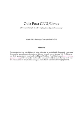 Guia Foca GNU/Linux
Gleydson Mazioli da Silva <gleydson@guiafoca.org>

Versão 5.65 - domingo, 05 de setembro de 2010

Resumo
Este documento tem por objetivo ser uma referência ao aprendizado do usuário e um guia
de consulta, operação e conﬁguração de sistemas Linux (e outros tipos de *ix). A última versão deste guia pode ser encontrada na Página Oﬁcial do Foca GNU/Linux (http://www.
guiafoca.org). Novas versões são lançadas com uma freqüência mensal e você pode receber avisos de novos lançamentos deste guia preenchendo um formulário na página Web.

 
