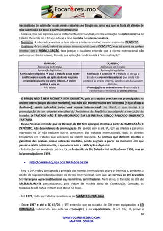10
WWW.FOCANORESUMO.COM
MARTINA CORREIA
necessidade de submeter essas novas ressalvas ao Congresso, uma vez que se trata de desejo de
não submissão do Brasil à norma internacional.
- Todavia, isso não significa que o instrumento internacional já tenha aplicação na ordem interna do
Estado. Depende de o Estado adotar a tese monista ou internacionalista.
- Monismo  o tratado valerá na ordem interna e internacional no mesmo momento: DEPÓSITO.
- Dualismo  o tratado valerá na ordem internacional com o DEPÓSITO, mas só valerá na ordem
interna com a PROMULGAÇÃO. Isso porque o dualismo entende que a norma internacional não
pertence ao direito interno, ficando sua aplicação condicionada à “internalização”.
MONISMO DUALISMO
Assinatura do tratado. Assinatura do tratado.
Aprovação legislativa. Aprovação legislativa.
Ratificação e depósito  aqui o tratado passa existir
juridicamente e pode ser aplicado tanto no plano
internacional como no plano interno. A ordem
jurídica é uma só.
Ratificação e depósito  o tratado só obriga o
Estado na ordem internacional, pois ainda não
pertence ao direito interno. Existência de duas ordem
distintas.
Não existe. Promulgação na ordem interna  o tratado é
transformado em norma de direito interno.
- O BRASIL NÃO É NEM MONISTA NEM DUALISTA, pois os tratados precisam ser promulgados na
ordem interna (o que afasta o monismo), mas não são transformados em lei interna (o que afasta o
dualismo), sendo aplicados como uma norma internacional. No Brasil, o que ocorre é a
promulgação de um decreto executivo do Presidente da República autorizando a execução do
tratado. O TRATADO NÃO É TRANSFORMADO EM LEI INTERNA, SENDO APLICADO ENQUANTO
TRATADO.
- Flávia Piovesan entende que os tratados de DH têm aplicação interna a partir da RATIFICAÇÃO E
DEPÓSITO, não dependendo da promulgação. De acordo com o art. 5º, §2º, os direitos e garantias
expressos na CF não excluem outros constantes dos tratados internacionais, logo, os direitos
constantes em tratados são aplicáveis na ordem brasileira. As normas que definem direitos e
garantias das pessoas possui aplicação imediata, sendo exigíveis a partir do momento em que
passar a existir juridicamente, o que ocorre com a ratificação e depósito.
- A distinção tem relevância prática. Ex.: o Protocolo de São Salvador foi ratificado em 1996, mas só
foi promulgado em 1999.
 POSIÇÃO HIERÁRQUICA DOS TRATADOS DE DH
- Para o DIP, restou consagrada a primazia das normas internacionais sobre as internas e, portanto, a
noção de supraconstitucionalidade do Direito Internacional. Com isso, as normas de DH deveriam
ter hierarquia supraconstitucional ou, no mínimo, constitucional. Além disso, os tratados de DH são
MATERIALMENTE constitucionais, pois tratam de matéria típica de Constituição. Contudo, os
tratados de DH nunca tiveram esse status no Brasil.
- Até 1977, todos os tratados revestiam-se de CARÁTER SUPRALEGAL.
- Entre 1977 e até a EC 45/04, o STF entendia que os tratados de DH eram equiparados a LEI
ORDINÁRIA, submetidos aos critérios cronológico e da especialidade. O art. 102, III, prevê o
 