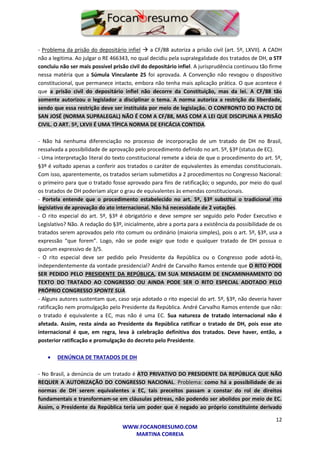 12
WWW.FOCANORESUMO.COM
MARTINA CORREIA
- Problema da prisão do depositário infiel  a CF/88 autoriza a prisão civil (art. 5º, LXVII). A CADH
não a legitima. Ao julgar o RE 466343, no qual decidiu pela supralegalidade dos tratados de DH, o STF
concluiu não ser mais possível prisão civil do depositário infiel. A jurisprudência continuou tão firme
nessa matéria que a Súmula Vinculante 25 foi aprovada. A Convenção não revogou o dispositivo
constitucional, que permanece intacto, embora não tenha mais aplicação prática. O que acontece é
que a prisão civil do depositário infiel não decorre da Constituição, mas da lei. A CF/88 tão
somente autorizou o legislador a disciplinar o tema. A norma autoriza a restrição da liberdade,
sendo que essa restrição deve ser instituída por meio de legislação. O CONFRONTO DO PACTO DE
SAN JOSÉ (NORMA SUPRALEGAL) NÃO É COM A CF/88, MAS COM A LEI QUE DISCIPLINA A PRISÃO
CIVIL. O ART. 5º, LXVII É UMA TÍPICA NORMA DE EFICÁCIA CONTIDA.
- Não há nenhuma diferenciação no processo de incorporação de um tratado de DH no Brasil,
ressalvada a possibilidade de aprovação pelo procedimento definido no art. 5º, §3º (status de EC).
- Uma interpretação literal do texto constitucional remete a ideia de que o procedimento do art. 5º,
§3º é voltado apenas a conferir aos tratados o caráter de equivalentes às emendas constitucionais.
Com isso, aparentemente, os tratados seriam submetidos a 2 procedimentos no Congresso Nacional:
o primeiro para que o tratado fosse aprovado para fins de ratificação; o segundo, por meio do qual
os tratados de DH poderiam alçar o grau de equivalentes às emendas constitucionais.
- Portela entende que o procedimento estabelecido no art. 5º, §3º substitui o tradicional rito
legislativo de aprovação do ato internacional. Não há necessidade de 2 votações.
- O rito especial do art. 5º, §3º é obrigatório e deve sempre ser seguido pelo Poder Executivo e
Legislativo? Não. A redação do §3º, inicialmente, abre a porta para a existência da possibilidade de os
tratados serem aprovados pelo rito comum ou ordinário (maioria simples), pois o art. 5º, §3º, usa a
expressão “que forem”. Logo, não se pode exigir que todo e qualquer tratado de DH possua o
quorum expressivo de 3/5.
- O rito especial deve ser pedido pelo Presidente da República ou o Congresso pode adotá-lo,
independentemente da vontade presidencial? André de Carvalho Ramos entende que O RITO PODE
SER PEDIDO PELO PRESIDENTE DA REPÚBLICA, EM SUA MENSAGEM DE ENCAMINHAMENTO DO
TEXTO DO TRATADO AO CONGRESSO OU AINDA PODE SER O RITO ESPECIAL ADOTADO PELO
PRÓPRIO CONGRESSO SPONTE SUA.
- Alguns autores sustentam que, caso seja adotado o rito especial do art. 5º, §3º, não deveria haver
ratificação nem promulgação pelo Presidente da República. André Carvalho Ramos entende que não:
o tratado é equivalente a EC, mas não é uma EC. Sua natureza de tratado internacional não é
afetada. Assim, resta ainda ao Presidente da República ratificar o tratado de DH, pois esse ato
internacional é que, em regra, leva à celebração definitiva dos tratados. Deve haver, então, a
posterior ratificação e promulgação do decreto pelo Presidente.
 DENÚNCIA DE TRATADOS DE DH
- No Brasil, a denúncia de um tratado é ATO PRIVATIVO DO PRESIDENTE DA REPÚBLICA QUE NÃO
REQUER A AUTORIZAÇÃO DO CONGRESSO NACIONAL. Problema: como há a possibilidade de as
normas de DH serem equivalentes a EC, tais preceitos passam a constar do rol de direitos
fundamentais e transformam-se em cláusulas pétreas, não podendo ser abolidos por meio de EC.
Assim, o Presidente da República teria um poder que é negado ao próprio constituinte derivado
 
