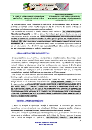 14
WWW.FOCANORESUMO.COM
MARTINA CORREIA
determinado tratado de DH.
O tratado de DH é sempre a norma paramétrica
superior. Todo o ordenamento nacional lhe deve
obediência.
A hierarquia do tratado-parâmetro depende do
próprio direito nacional, que estabelece o estatuto
dos tratados internacionais.
- A interpretação do que é compatível ou não com o tratado-parâmetro não é a mesma e o
controle nacional nem sempre resulta em preservação dos comandos das normas contidas nos
tratados tal qual interpretados pelos órgãos internacionais.
- Em virtude de tais diferenças, na recente sentença contra o Brasil no Caso Gomes Lund (caso da
“Guerrilha do Araguaia”), na CIDH, o juiz ad hoc indicado pelo próprio Brasil, em seu voto
concordante em separado, assinalou que “se os tribunais supremos ou aos constitucionais nacionais
incumbe o controle de constitucionalidade e a última palavra judicial no âmbito interno dos
Estados, à CIDH cabe o controle de convencionalidade e a última palavra quando o tema encerre
debate sobre DH”. É o que decorre do reconhecimento formal da competência jurisdicional da Corte
por um Estado, como o fez o Brasil”. Ou seja, o verdadeiro CC, em última análise, é internacional,
por isso também denominado CC autêntico ou definitivo.
 O DIÁLOGO DAS CORTES E SEUS PARÂMETROS
- O Brasil, nos últimos anos, reconheceu a competência de vários Comitês (ex.: discriminação racial,
contra tortura, pessoas com deficiência). Assim, deu um passo importante rumo à concretização do
universalismo, aceitando a interpretação internacional dos DH. Temos a seguinte situação: no plano
nacional, há juízes e tribunais que interpretam cotidianamente esses tratados de DH. No plano
internacional, há órgãos internacionais que podem ser acionados, caso a interpretação nacional
desses tratados seja incompatível com o entendimento internacional. Por isso, é necessário
compatibilizar o resultado do CC nacional com o decidido no CC internacional.
- Esse “diálogo das Cortes” deve ser realizado internamente, para impedir violações de DH oriundas
de interpretações nacionais equivocadas dos tratados.
- Claro que não é possível obrigar os juízes nacionais ao “Diálogo das Cortes”. Assim, no caso de o
diálogo inexistir ou ser insuficiente, deve ser aplicada a TEORIA DO DUPLO CONTROLE ou crivo de
DH, que reconhece a ATUAÇÃO EM SEPARADO DO CONTROLE DE CONSTITUCIONALIDADE (STF E
JUÍZOS NACIONAIS) E DO CONTROLE DE CONVENCIONALIDADE INTERNACIONAL (ÓRGÃOS DE DH
DO PLANO INTERNACIONAL). OS DH, ENTÃO, POSSUEM UMA DUPLA GARANTIA: O CONTROLE DE
CONSTITUCIONALIDADE NACIONAL E O CONTROLE DE CONVENCIONALIDADE INTERNACIONAL.
QUALQUER ATO OU NORMA DEVE SER APROVADO PELOS DOIS CONTROLES, PARA QUE SEJAM
RESPEITADOS OS DIREITO NO BRASIL.
 TEORIA DA MARGEM DE APRECIAÇÃO
- A teoria da margem de apreciação (“margin of appreciation”) é considerada pela doutrina
especializada como um importante meio utilizado pelo DIDH para solucionar conflitos existentes
entre os sistemas jurídicos nacionais e o sistema internacional dos direitos humanos.
- Tal doutrina vem sendo agasalhada pelo sistema regional europeu, que a concebe como meio para
interpretação e solução de conflitos relacionados à efetividade dos Direitos Humanos. De acordo
com a teoria da margem da apreciação, DETERMINADAS QUESTÕES CONTROVERTIDAS
 
