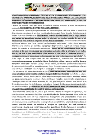 15
WWW.FOCANORESUMO.COM
MARTINA CORREIA
RELACIONADAS COM AS RESTRIÇÕES ESTATAIS DEVEM SER DEBATIDAS E SOLUCIONADAS PELAS
COMUNIDADES NACIONAIS, NÃO PODENDO O JUIZ INTERNACIONAL APRECIÁ-LAS. ASSIM, FICARIA
A CARGO DO PRÓPRIO ESTADO NACIONAL ESTABELECER OS LIMITES E AS RESTRIÇÕES AO GOZO DE
DIREITOS EM FACE DO INTERESSE PÚBLICO.
- Apesar de bastante citada pela Corte Europeia de Direitos Humanos, a teoria da margem de
apreciação NÃO ENCONTRA O DEVIDO AMPARO NA CORTE IDH.
- Ao reconhecer tal teoria pela primeira vez, no “caso Handyside” (em que houve o confisco de
determinados exemplares de um livro considerado obsceno pelo Reino Unido) a Corte Europeia de
Direitos Humanos entendeu que “em virtude do contínuo e direto contato com as forças vitais de
seus países, as autoridades estatais estão, a princípio, em melhor posição de que o juiz
internacional, para avaliar as exigências morais de suas sociedades”. O mesmo entendimento foi
novamente adotado pela Corte Europeia, no famigerado “caso James”, onde a Corte examinou
determinada lei britânica que permitia a expropriação de propriedade alugada em nome do interesse
público. Na ocasião, a referida Corte decidiu que “devido ao seu conhecimento direto de sua
sociedade e de suas necessidades, as autoridades nacionais estão, a princípio, e em melhor
posição, de que o juiz internacional, para apreciar o que seria o “interesse público (...)
consequentemente, as autoridades nacionais gozam de uma certa margem de apreciação”. No
“Caso Engel”, a Corte Europeia mais uma vez autolimitou-se, afirmando que “cada Estado é
competente para organizar seu próprio sistema de disciplina militar e goza, na matéria, de certa
margem de apreciação”. No “caso Cossey”, em que a Corte, ao tratar de questão relativa ao direito
de os transexuais de modificar a sua identidade e de ter direito ao casamento, decidiu que caberia a
cada Estado, de acordo com a sua margem de apreciação, decidir sobre o tema.
- Em que pese a sua aplicação nos casos acima, a teoria da margem da apreciação não vem mais
sendo aplicada de forma irrestrita pela Corte Europeia de Direitos Humanos. Com efeito, ao julgar o
“caso Goldwin”, a Corte decidiu por não aplicar a teoria da margem da apreciação, mudando assim o
seu posicionamento, para, condenar o Reino Unido por violação a determinados dispositivos da
Convenção Americana de Direitos Humanos, no caso, por violação ao direito à vida privada e ao
direito do matrimônio. No deslinde deste caso, a Corte Europeia decidiu, ainda, que as suas decisões
não são vinculantes e que O USO DA TEORIA DA MARGEM DE APRECIAÇÃO DEVERIA SER FEITO
LEVANDO EM CONSIDERAÇÃO O PRINCÍPIO DA PROPORCIONALIDADE.
- Hodiernamente, vários são os juristas que criticam a teoria da margem de apreciação, por
entenderem que ela acaba conduzindo a uma relativização dos direitos humanos, o que acaba não
sendo interessante, tendo em vista a necessidade de se garantir uma aplicabilidade e eficácia cada
vez maior a estes direitos. Cançado de Trindade comemora o fato de que tal doutrina não encontrou
um desenvolvimento paralelo explícito na jurisprudência sob a CADH. Se uma Corte Internacional de
Direitos Humanos utilizar em demasia a “margem de apreciação”, ela será considerada
conservadora e inapta para cumprir seu papel de guardiã dos direitos humanos. A aplicação da
teoria acaba levando a um retrocesso na busca de uma maior efetividade dos direitos humanos.
Conteúdo retirado de ORAIS, Ronald Medeiros de. A "Teoria da Margem de apreciação", nos Direitos
Humanos. Conteudo Juridico, Brasilia-DF: 28 mar. 2013. Disponivel em:
<http://www.conteudojuridico.com.br/?artigos&ver=2.42667&seo=1>.
 