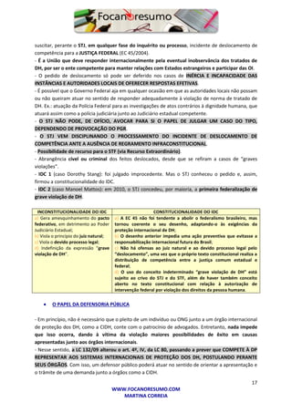 17
WWW.FOCANORESUMO.COM
MARTINA CORREIA
suscitar, perante o STJ, em qualquer fase do inquérito ou processo, incidente de deslocamento de
competência para a JUSTIÇA FEDERAL (EC 45/2004).
- É a União que deve responder internacionalmente pela eventual inobservância dos tratados de
DH, por ser o ente competente para manter relações com Estados estrangeiros e participar das OI.
- O pedido de deslocamento só pode ser deferido nos casos de INÉRCIA E INCAPACIDADE DAS
INSTÂNCIAS E AUTORIDADES LOCAIS DE OFERECER RESPOSTAS EFETIVAS.
- É possível que o Governo Federal aja em qualquer ocasião em que as autoridades locais não possam
ou não queiram atuar no sentido de responder adequadamente à violação de norma de tratado de
DH. Ex.: atuação da Polícia Federal para as investigações de atos contrários à dignidade humana, que
atuará assim como a polícia judiciária junto ao Judiciário estadual competente.
- O STJ NÃO PODE, DE OFÍCIO, AVOCAR PARA SI O PAPEL DE JULGAR UM CASO DO TIPO,
DEPENDENDO DE PROVOCAÇÃO DO PGR.
- O STJ VEM DISCIPLINANDO O PROCESSAMENTO DO INCIDENTE DE DESLOCAMENTO DE
COMPETÊNCIA ANTE A AUSÊNCIA DE REGRAMENTO INFRACONSTITUCIONAL.
- Possibilidade de recurso para o STF (via Recurso Extraordinário).
- Abrangência cível ou criminal dos feitos deslocados, desde que se refiram a casos de “graves
violações”.
- IDC 1 (caso Dorothy Stang): foi julgado improcedente. Mas o STJ conheceu o pedido e, assim,
firmou a constitucionalidade do IDC.
- IDC 2 (caso Manoel Mattos): em 2010, o STJ concedeu, por maioria, a primeira federalização de
grave violação de DH.
INCONSTITUCIONALIDADE DO IDC CONSTITUCIONALIDADE DO IDC
a) Gera amesquinhamento do pacto
federativo, em detrimento ao Poder
Judiciário Estadual;
b) Viola o princípio do juiz natural;
c) Viola o devido processo legal;
d) Indefinição da expressão “grave
violação de DH”.
a) A EC 45 não foi tendente a abolir o federalismo brasileiro, mas
tornou coerente o seu desenho, adaptando-o às exigências da
proteção internacional de DH;
b) O desenho anterior impedia uma ação preventiva que evitasse a
responsabilização internacional futura do Brasil;
c) Não há ofensas ao juiz natural e ao devido processo legal pelo
“deslocamento”, uma vez que o próprio texto constitucional realiza a
distribuição de competência entre a justiça comum estadual e
federal;
d) O uso do conceito indeterminado “grave violação de DH” está
sujeito ao crivo do STJ e do STF, além de haver também conceito
aberto no texto constitucional com relação à autorização de
intervenção federal por violação dos direitos da pessoa humana.
 O PAPEL DA DEFENSORIA PÚBLICA
- Em princípio, não é necessário que o pleito de um indivíduo ou ONG junto a um órgão internacional
de proteção dos DH, como a CIDH, conte com o patrocínio de advogados. Entretanto, nada impede
que isso ocorra, dando à vítima da violação maiores possibilidades de êxito em causas
apresentadas junto aos órgãos internacionais.
- Nesse sentido, a LC 132/09 alterou o art. 4º, IV, da LC 80, passando a prever que COMPETE À DP
REPRESENTAR AOS SISTEMAS INTERNACIONAIS DE PROTEÇÃO DOS DH, POSTULANDO PERANTE
SEUS ÓRGÃOS. Com isso, um defensor público poderá atuar no sentido de orientar a apresentação e
o trâmite de uma demanda junto a órgãos como a CIDH.
 