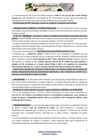 2
WWW.FOCANORESUMO.COM
MARTINA CORREIA
- A compreensão de que os DH são direitos históricos refuta a tese de que eles seriam direitos
naturais (que são atemporais). A concepção de DH como direitos naturais, apesar de equivocada,
teve importância histórica, pois serviu de base filosófica para as revoluções liberais.
- A historicidade dos DH é expansiva, sempre no sentido de reconhecer novos direitos.
3) UNIVERSALIDADE, INERÊNCIA E TRANSNACIONALIDADE  os DH se destinam a todas as pessoas
sem qualquer tipo de discriminação e abrangem o mundo inteiro (inexistência de limites territoriais).
Temática mundial.
- Os DH têm “INERÊNCIA”: pertencem a todos os indivíduos pela simples circunstância de serem
pessoas. Na DUDH (1948), os DH são comuns a todos os homens pela simples condição humana, sem
nenhuma discriminação. Todos os seres humanos integram a “família humanidade”.
- A ruptura trazida pela experiência totalitária do nazismo levou a inauguração do “tudo é possível”.
Esse legado nazista de exclusão exigiu a reconstrução dos DH após a Segunda Guerra, sob uma ótica
diferenciada: a ótica da proteção universal.
- O marco da universalização foi a Declaração Universal de Direitos Humanos (1948).
- Confronto com o relativismo cultural. É difícil afirmar uma concepção de sociedade que seja
universal, com os mesmos padrões culturais, ainda que mínimos. Respeito à autodeterminação dos
povos. Prevalece a ideia de forte proteção aos DH e fraco relativismo cultural (variações culturais
não justificam a violação de DH). Práticas culturais internas de um Estado não mais justificam a
violação de DH, mormente se o Estado estiver filiado à ONU e for signatário de convenções
internacionais sobre DH. Ex.: a cultura nacional não pode restringir os direitos das mulheres.
- O que se deve entender por universal é a ideia de que o ser humano é titular de um conjunto de
direitos, independentemente das vicissitudes de cada Estado, e, não, a ideia de que o direito x ou z
tem que ser reconhecido em todos os Estados.
4) RELATIVIDADE  os DH podem sofrer limitações, não são absolutos. Necessidade de adequar os
DH a outros valores coexistentes na ordem jurídica. Ex.: o direito à liberdade pode ser relativizado
para se harmonizar com a proteção da vida privada. O próprio direito à vida pode ser relativizado nos
casos de legítima defesa ou de pena de morte.
- Há direitos de caráter absoluto (exceções à regra): proibição de TORTURA e de ESCRAVIDÃO.
- Art. 2º da Convenção Contra a Tortura e Outros Tratamentos ou Penas Crueis, Desumanos ou
Degradantes: em nenhum caso poderão invocar-se circunstâncias excepcionais, como ameaça ou
estado de guerra, instabilidade política interna ou qualquer outra emergência pública, como
justificação para a tortura.
5) IRRENUNCIABILIDADE  as pessoas não podem dispor sobre a proteção à sua dignidade (inerente
ao gênero humano). Caso do arremesso de anões: um anão questionou a interdição do
estabelecimento, alegando que a prática era uma forma de trabalho. O Comitê de DH da ONU
concordou com a jurisdição francesa, afirmando que a prática violaria a dignidade da pessoa
humana.
- A irrenunciabilidade suscita importantes questões envolvendo a vida (ex.: eutanásia, aborto, recusa
em receber transfusão de sangue). A resposta a essas perguntas passa pela compreensão da
relatividade dos DH e da necessidade de harmonizá-los com outros valores.
 