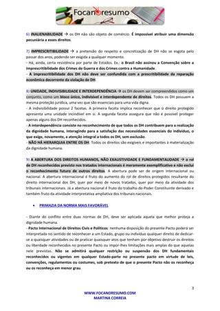 3
WWW.FOCANORESUMO.COM
MARTINA CORREIA
6) INALIENABILIDADE  os DH não são objeto de comércio. É impossível atribuir uma dimensão
pecuniária a esses direitos.
7) IMPRESCRITIBILIDADE  a pretensão do respeito e concretização de DH não se esgota pelo
passar dos anos, podendo ser exigida a qualquer momento.
- Há, ainda, certa resistência por parte de Estados. Ex.: o Brasil não assinou a Convenção sobre a
Imprescritibilidade dos Crimes de Guerra e dos Crimes contra a Humanidade.
- A imprescritibilidade dos DH não deve ser confundida com a prescritibilidade da reparação
econômica decorrente da violação de DH.
8) UNIDADE, INDIVISIBILIDADE E INTERDEPENDÊNCIA  os DH devem ser compreendidos como um
conjunto, como um bloco único, indivisível e interdependente de direitos. Todos os DH possuem a
mesma proteção jurídica, uma vez que são essenciais para uma vida digna.
- A indivisibilidade possui 2 facetas. A primeira faceta implica reconhecer que o direito protegido
apresenta uma unidade incindível em si. A segunda faceta assegura que não é possível proteger
apenas alguns dos DH reconhecidos.
- A interdependência consiste no reconhecimento de que todos os DH contribuem para a realização
da dignidade humana, interagindo para a satisfação das necessidades essenciais do indivíduo, o
que exige, novamente, a atenção integral a todos os DH, sem exclusão.
- NÃO HÁ HIERARQUIA ENTRE OS DH. Todos os direitos são exigíveis e importantes à materialização
da dignidade humana.
9) A ABERTURA DOS DIREITOS HUMANOS, NÃO EXAUSTIVIDADE E FUNDAMENTALIDADE  o rol
de DH reconhecidos previsto nos tratados internacionais é meramente exemplificativo e não exclui
o reconhecimento futuro de outros direitos. A abertura pode ser de origem internacional ou
nacional. A abertura internacional é fruto do aumento do rol de direitos protegidos resultante do
direito internacional dos DH, quer por meio de novos tratados, quer por meio da atividade dos
tribunais internacionais. Já a abertura nacional é fruto do trabalho do Poder Constituinte derivado e
também fruto da atividade interpretativa ampliativa dos tribunais nacionais.
 PRIMAZIA DA NORMA MAIS FAVORÁVEL
- Diante do conflito entre duas normas de DH, deve ser aplicada aquela que melhor proteja a
dignidade humana.
- Pacto Internacional de Direitos Civis e Políticos: nenhuma disposição do presente Pacto poderá ser
interpretada no sentido de reconhecer a um Estado, grupo ou indivíduo qualquer direito de dedicar-
se a quaisquer atividades ou de praticar quaisquer atos que tenham por objetivo destruir os direitos
ou liberdade reconhecidos no presente Pacto ou impor-lhes limitações mais amplas do que aquelas
nele previstas. Não se admitirá qualquer restrição ou suspensão dos DH fundamentais
reconhecidos ou vigentes em qualquer Estado-parte no presente pacto em virtude de leis,
convenções, regulamentos ou costumes, sob pretexto de que o presente Pacto não os reconheça
ou os reconheça em menor grau.
 