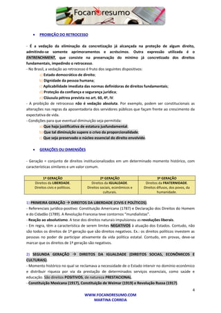 4
WWW.FOCANORESUMO.COM
MARTINA CORREIA
 PROIBIÇÃO DO RETROCESSO
- É a vedação da eliminação da concretização já alcançada na proteção de algum direito,
admitindo-se somente aprimoramentos e acréscimos. Outra expressão utilizada é o
ENTRENCHMENT, que consiste na preservação do mínimo já concretizado dos direitos
fundamentais, impedindo o retrocesso.
- No Brasil, a vedação ao retrocesso é fruto dos seguintes dispositivos:
a) Estado democrático de direito;
b) Dignidade da pessoa humana;
c) Aplicabilidade imediata das normas definidoras de direitos fundamentais;
d) Proteção da confiança e segurança jurídica;
e) Cláusula pétrea prevista no art. 60, 4º, IV.
- A proibição de retrocesso não é vedação absoluta. Por exemplo, podem ser constitucionais as
alterações nas regras da aposentadoria dos servidores públicos que façam frente ao crescimento da
expectativa de vida.
- Condições para que eventual diminuição seja permitida:
a) Que haja justificativa de estatura jusfundamental;
b) Que tal diminuição supere o crivo da proporcionalidade;
c) Que seja preservado o núcleo essencial do direito envolvido.
 GERAÇÕES OU DIMENSÕES
- Geração = conjunto de direitos institucionalizados em um determinado momento histórico, com
características similares e um valor comum.
1ª GERAÇÃO 2ª GERAÇÃO 3ª GERAÇÃO
Direitos da LIBERDADE.
Direitos civis e políticos.
Direitos da IGUALDADE.
Direitos sociais, econômicos e
culturais.
Direitos da FRATERNIDADE.
Direitos difusos, dos povos, da
humanidade.
1) PRIMEIRA GERAÇÃO  DIREITOS DA LIBERDADE (CIVIS E POLÍTICOS).
- Referenciais jurídico-positivo: Constituição Americana (1787) e Declaração dos Direitos do Homem
e do Cidadão (1789). A Revolução Francesa teve contornos “mundialistas”.
- Reação ao absolutismo. A tese dos direitos naturais impulsionou as revoluções liberais.
- Em regra, têm a característica de serem limites NEGATIVOS à atuação dos Estados. Contudo, não
são todos os direitos de 1ª geração que são direitos negativos. Ex.: os direitos políticos investem as
pessoas no poder de participar ativamente da vida política estatal. Contudo, em provas, deve-se
marcar que os direitos de 1ª geração são negativos.
2) SEGUNDA GERAÇÃO  DIREITOS DA IGUALDADE (DIREITOS SOCIAS, ECONÔMICOS E
CULTURAIS).
- Momento histórico no qual se reclamava a necessidade de o Estado intervir no domínio econômico
e distribuir riqueza por via da prestação de determinados serviços essenciais, como saúde e
educação. São direitos POSITIVOS, de natureza PRESTACIONAL.
- Constituição Mexicana (1917), Constituição de Weimar (1919) e Revolução Russa (1917).
 