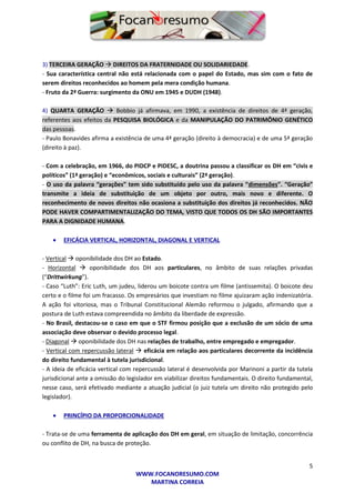 5
WWW.FOCANORESUMO.COM
MARTINA CORREIA
3) TERCEIRA GERAÇÃO  DIREITOS DA FRATERNIDADE OU SOLIDARIEDADE.
- Sua característica central não está relacionada com o papel do Estado, mas sim com o fato de
serem direitos reconhecidos ao homem pela mera condição humana.
- Fruto da 2ª Guerra: surgimento da ONU em 1945 e DUDH (1948).
4) QUARTA GERAÇÃO  Bobbio já afirmava, em 1990, a existência de direitos de 4ª geração,
referentes aos efeitos da PESQUISA BIOLÓGICA e da MANIPULAÇÃO DO PATRIMÔNIO GENÉTICO
das pessoas.
- Paulo Bonavides afirma a existência de uma 4ª geração (direito à democracia) e de uma 5ª geração
(direito à paz).
- Com a celebração, em 1966, do PIDCP e PIDESC, a doutrina passou a classificar os DH em “civis e
políticos” (1ª geração) e “econômicos, sociais e culturais” (2ª geração).
- O uso da palavra “gerações” tem sido substituído pelo uso da palavra “dimensões”. “Geração”
transmite a ideia de substituição de um objeto por outro, mais novo e diferente. O
reconhecimento de novos direitos não ocasiona a substituição dos direitos já reconhecidos. NÃO
PODE HAVER COMPARTIMENTALIZAÇÃO DO TEMA, VISTO QUE TODOS OS DH SÃO IMPORTANTES
PARA A DIGNIDADE HUMANA.
 EFICÁCIA VERTICAL, HORIZONTAL, DIAGONAL E VERTICAL
- Vertical  oponibilidade dos DH ao Estado.
- Horizontal  oponibilidade dos DH aos particulares, no âmbito de suas relações privadas
(“Drittwirkung”).
- Caso “Luth”: Eric Luth, um judeu, liderou um boicote contra um filme (antissemita). O boicote deu
certo e o filme foi um fracasso. Os empresários que investiam no filme ajuizaram ação indenizatória.
A ação foi vitoriosa, mas o Tribunal Constitucional Alemão reformou o julgado, afirmando que a
postura de Luth estava compreendida no âmbito da liberdade de expressão.
- No Brasil, destacou-se o caso em que o STF firmou posição que a exclusão de um sócio de uma
associação deve observar o devido processo legal.
- Diagonal  oponibilidade dos DH nas relações de trabalho, entre empregado e empregador.
- Vertical com repercussão lateral  eficácia em relação aos particulares decorrente da incidência
do direito fundamental à tutela jurisdicional.
- A ideia de eficácia vertical com repercussão lateral é desenvolvida por Marinoni a partir da tutela
jurisdicional ante a omissão do legislador em viabilizar direitos fundamentais. O direito fundamental,
nesse caso, será efetivado mediante a atuação judicial (o juiz tutela um direito não protegido pelo
legislador).
 PRINCÍPIO DA PROPORCIONALIDADE
- Trata-se de uma ferramenta de aplicação dos DH em geral, em situação de limitação, concorrência
ou conflito de DH, na busca de proteção.
 