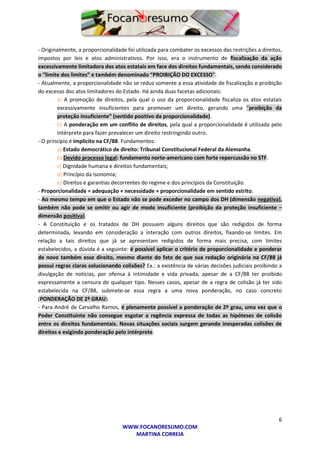 6
WWW.FOCANORESUMO.COM
MARTINA CORREIA
- Originalmente, a proporcionalidade foi utilizada para combater os excessos das restrições a direitos,
impostos por leis e atos administrativos. Por isso, era o instrumento de fiscalização da ação
excessivamente limitadora dos atos estatais em face dos direitos fundamentais, sendo considerado
o “limite dos limites” e também denominado “PROIBIÇÃO DO EXCESSO”.
- Atualmente, a proporcionalidade não se reduz somente a essa atividade de fiscalização e proibição
do excesso dos atos limitadores do Estado. Há ainda duas facetas adicionais:
a) A promoção de direitos, pela qual o uso da proporcionalidade fiscaliza os atos estatais
excessivamente insuficientes para promover um direito, gerando uma “proibição da
proteção insuficiente” (sentido positivo da proporcionalidade).
b) A ponderação em um conflito de direitos, pela qual a proporcionalidade é utilizada pelo
intérprete para fazer prevalecer um direito restringindo outro.
- O princípio é implícito na CF/88. Fundamentos:
a) Estado democrático de direito: Tribunal Constitucional Federal da Alemanha.
b) Devido processo legal: fundamento norte-americano com forte repercussão no STF.
c) Dignidade humana e direitos fundamentais;
d) Princípio da isonomia;
e) Direitos e garantias decorrentes do regime e dos princípios da Constituição.
- Proporcionalidade = adequação + necessidade + proporcionalidade em sentido estrito.
- Ao mesmo tempo em que o Estado não se pode exceder no campo dos DH (dimensão negativa),
também não pode se omitir ou agir de modo insuficiente (proibição da proteção insuficiente –
dimensão positiva).
- A Constituição e os tratados de DH possuem alguns direitos que são redigidos de forma
determinada, levando em consideração a interação com outros direitos, fixando-se limites. Em
relação a tais direitos que já se apresentam redigidos de forma mais precisa, com limites
estabelecidos, a dúvida é a seguinte: é possível aplicar o critério de proporcionalidade e ponderar
de novo também esse direito, mesmo diante do fato de que sua redação originária na CF/88 já
possui regras claras solucionando colisões? Ex.: a existência de várias decisões judiciais proibindo a
divulgação de notícias, por ofensa à intimidade e vida privada, apesar de a CF/88 ter proibido
expressamente a censura de qualquer tipo. Nesses casos, apesar de a regra de colisão já ter sido
estabelecida na CF/88, submete-se essa regra a uma nova ponderação, no caso concreto
(PONDERAÇÃO DE 2º GRAU).
- Para André de Carvalho Ramos, é plenamente possível a ponderação de 2º grau, uma vez que o
Poder Constituinte não consegue esgotar a regência expressa de todas as hipóteses de colisão
entre os direitos fundamentais. Novas situações sociais surgem gerando inesperadas colisões de
direitos e exigindo ponderação pelo intérprete.
 