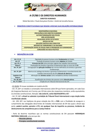 7
WWW.FOCANORESUMO.COM
MARTINA CORREIA
A CF/88 E OS DIREITOS HUMANOS
DIREITOS HUMANOS
Rafael Barretto + Paulo Gonçalves Portela + André de Carvalho Ramos
 PRINCÍPIOS CONSTITUCIONAIS QUE REGEM A RFB NAS SUAS RELAÇÕES INTERNACIONAIS
INDEPENDÊNCIA NACIONAL
PREVALÊNCIA DOS DIREITOS HUMANOS
AUTODETERMINAÇÃO DOS POVOS
NÃO-INTERVENÇÃO
IGUALDADE ENTRE OS ESTADOS
DEFESA DA PAZ
SOLUÇÃO PACÍFICA DOS CONFLITOS
REPÚDIO AO TERRORISMO E AO RACISMO
COOPERAÇÃO ENTRE OS POVOS PARA O PROGRESSO DA HUMANIDADE
CONCESSÃO DO ASILO POLÍTICO
 INOVAÇÕES DA CF/88
Art. 1º, III Dignidade da pessoa humana como fundamento do Estado.
Art. 3º Proteção da pessoa humana como objetivo do Estado.
Art. 4º, II Primazia dos DH como princípio regente das relações internacionais.
Título II Positivação dos direitos e garantias fundamentais logo no início da CF/88.
Art. 5º, §1º Consagração da aplicação imediata das normas definidoras de direitos e garantias
fundamentais.
Art. 5º, §2º Abertura do catálogo de direitos e garantias fundamentais e reconhecimento dos
tratados internacionais de DH (cláusula de abertura)
Capítulo II do
Título II
Afirmação dos direitos sociais como verdadeiros direitos fundamentais.
Art. 60, §4º Qualificação dos direitos das pessoas como cláusula pétrea.
Art. 7º, ADCT Criação de um Tribunal Internacional dos DH.
- EC 45/04  trouxe novidades em matéria de DH.
- Art. 5º, §3º: os tratados e convenções internacionais sobre DH que forem aprovados, em cada Casa
do Congresso Nacional, em 2 turnos, por 3/5 dos votos dos respectivos membros, serão equivalentes
às emendas constitucionais. Atenção: não serão EC, serão EQUIVALENTES a EC!
- Art. 5º, §4º: o Brasil se submete à jurisdição de Tribunal Penal Internacional a cuja criação tenha
manifestado adesão.
- Art. 109, §5º: nas hipóteses de grave violação dos DH, o PGR, com a finalidade de assegurar o
cumprimento das obrigações decorrentes de tratados internacionais de DH dos quais o Brasil seja
parte, poderá suscitar, perante o STJ, em qualquer fase do inquérito ou processo, incidente de
deslocamento de competência para a Justiça Federal.
- Parte da doutrina reconhece que as normas constitucionais de DH possuem HIERARQUIA
MATERIAL SINGULAR, uma vez que são:
a) Cláusulas pétreas;
b) Princípios constitucionais sensíveis;
 