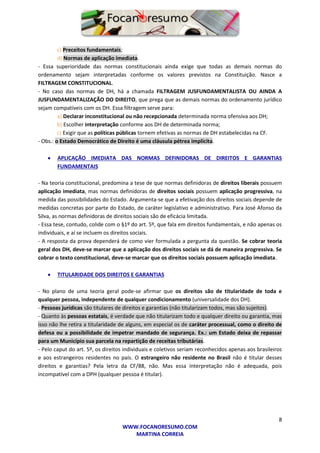 8
WWW.FOCANORESUMO.COM
MARTINA CORREIA
c) Preceitos fundamentais;
d) Normas de aplicação imediata.
- Essa superioridade das normas constitucionais ainda exige que todas as demais normas do
ordenamento sejam interpretadas conforme os valores previstos na Constituição. Nasce a
FILTRAGEM CONSTITUCIONAL.
- No caso das normas de DH, há a chamada FILTRAGEM JUSFUNDAMENTALISTA OU AINDA A
JUSFUNDAMENTALIZAÇÃO DO DIREITO, que prega que as demais normas do ordenamento jurídico
sejam compatíveis com os DH. Essa filtragem serve para:
a) Declarar inconstitucional ou não recepcionada determinada norma ofensiva aos DH;
b) Escolher interpretação conforme aos DH de determinada norma;
c) Exigir que as políticas públicas tornem efetivas as normas de DH estabelecidas na CF.
- Obs.: o Estado Democrático de Direito é uma cláusula pétrea implícita.
 APLICAÇÃO IMEDIATA DAS NORMAS DEFINIDORAS DE DIREITOS E GARANTIAS
FUNDAMENTAIS
- Na teoria constitucional, predomina a tese de que normas definidoras de direitos liberais possuem
aplicação imediata, mas normas definidoras de direitos sociais possuem aplicação progressiva, na
medida das possibilidades do Estado. Argumenta-se que a efetivação dos direitos sociais depende de
medidas concretas por parte do Estado, de caráter legislativo e administrativo. Para José Afonso da
Silva, as normas definidoras de direitos sociais são de eficácia limitada.
- Essa tese, contudo, colide com o §1º do art. 5º, que fala em direitos fundamentais, e não apenas os
individuais, e aí se incluem os direitos sociais.
- A resposta da prova dependerá de como vier formulada a pergunta da questão. Se cobrar teoria
geral dos DH, deve-se marcar que a aplicação dos direitos sociais se dá de maneira progressiva. Se
cobrar o texto constitucional, deve-se marcar que os direitos sociais possuem aplicação imediata.
 TITULARIDADE DOS DIREITOS E GARANTIAS
- No plano de uma teoria geral pode-se afirmar que os direitos são de titularidade de toda e
qualquer pessoa, independente de qualquer condicionamento (universalidade dos DH).
- Pessoas jurídicas são titulares de direitos e garantias (não titularizam todos, mas são sujeitos).
- Quanto às pessoas estatais, é verdade que não titularizam todo e qualquer direito ou garantia, mas
isso não lhe retira a titularidade de alguns, em especial os de caráter processual, como o direito de
defesa ou a possibilidade de impetrar mandado de segurança. Ex.: um Estado deixa de repassar
para um Município sua parcela na repartição de receitas tributárias.
- Pelo caput do art. 5º, os direitos individuais e coletivos seriam reconhecidos apenas aos brasileiros
e aos estrangeiros residentes no país. O estrangeiro não residente no Brasil não é titular desses
direitos e garantias? Pela letra da CF/88, não. Mas essa interpretação não é adequada, pois
incompatível com a DPH (qualquer pessoa é titular).
 