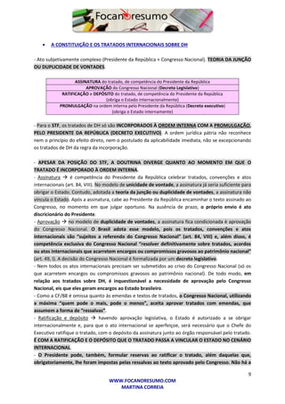 9
WWW.FOCANORESUMO.COM
MARTINA CORREIA
 A CONSTITUIÇÃO E OS TRATADOS INTERNACIONAIS SOBRE DH
- Ato subjetivamente complexo (Presidente da República + Congresso Nacional). TEORIA DA JUNÇÃO
OU DUPLICIDADE DE VONTADES.
ASSINATURA do tratado, de competência do Presidente da República
APROVAÇÃO do Congresso Nacional (Decreto Legislativo)
RATIFICAÇÃO e DEPÓSITO do tratado, de competência do Presidente da República
(obriga o Estado internacionalmente)
PROMULGAÇÃO na ordem interna pelo Presidente da República (Decreto executivo)
(obriga o Estado internamente)
- Para o STF, os tratados de DH só são INCORPORADOS À ORDEM INTERNA COM A PROMULGAÇÃO,
PELO PRESIDENTE DA REPÚBLICA (DECRETO EXECUTIVO). A ordem jurídica pátria não reconhece
nem o princípio do efeito direto, nem o postulado da aplicabilidade imediata, não se excepcionando
os tratados de DH da regra da incorporação.
- APESAR DA POSIÇÃO DO STF, A DOUTRINA DIVERGE QUANTO AO MOMENTO EM QUE O
TRATADO É INCORPORADO À ORDEM INTERNA.
- Assinatura  é competência do Presidente da República celebrar tratados, convenções e atos
internacionais (art. 84, VIII). No modelo de unicidade de vontade, a assinatura já seria suficiente para
obrigar o Estado. Contudo, adotada a teoria da junção ou duplicidade de vontades, a assinatura não
vincula o Estado. Após a assinatura, cabe ao Presidente da República encaminhar o texto assinado ao
Congresso, no momento em que julgar oportuno. Na ausência de prazo, o próprio envio é ato
discricionário do Presidente.
- Aprovação  no modelo de duplicidade de vontades, a assinatura fica condicionada è aprovação
do Congresso Nacional. O Brasil adota esse modelo, pois os tratados, convenções e atos
internacionais são “sujeitos a referendo do Congresso Nacional” (art. 84, VIII) e, além disso, é
competência exclusiva do Congresso Nacional “resolver definitivamente sobre tratados, acordos
ou atos internacionais que acarretem encargos ou compromissos gravosos ao patrimônio nacional”
(art. 49, I). A decisão do Congresso Nacional é formalizada por um decreto legislativo.
- Nem todos os atos internacionais precisam ser submetidos ao crivo do Congresso Nacional (só os
que acarretem encargos ou compromissos gravosos ao patrimônio nacional). De todo modo, em
relação aos tratados sobre DH, é inquestionável a necessidade de aprovação pelo Congresso
Nacional, eis que eles geram encargos ao Estado brasileiro.
- Como a CF/88 é omissa quanto às emendas e textos de tratados, o Congresso Nacional, utilizando
a máxima “quem pode o mais, pode o menos”, aceita aprovar tratados com emendas, que
assumem a forma de “ressalvas”.
- Ratificação e depósito  havendo aprovação legislativa, o Estado é autorizado a se obrigar
internacionalmente e, para que o ato internacional se aperfeiçoe, será necessário que o Chefe do
Executivo ratifique o tratado, com o depósito da assinatura junto ao órgão responsável pelo tratado.
É COM A RATIFICAÇÃO E O DEPÓSITO QUE O TRATADO PASSA A VINCULAR O ESTADO NO CENÁRIO
INTERNACIONAL.
- O Presidente pode, também, formular reservas ao ratificar o tratado, além daquelas que,
obrigatoriamente, lhe foram impostas pelas ressalvas ao texto aprovado pelo Congresso. Não há a
 