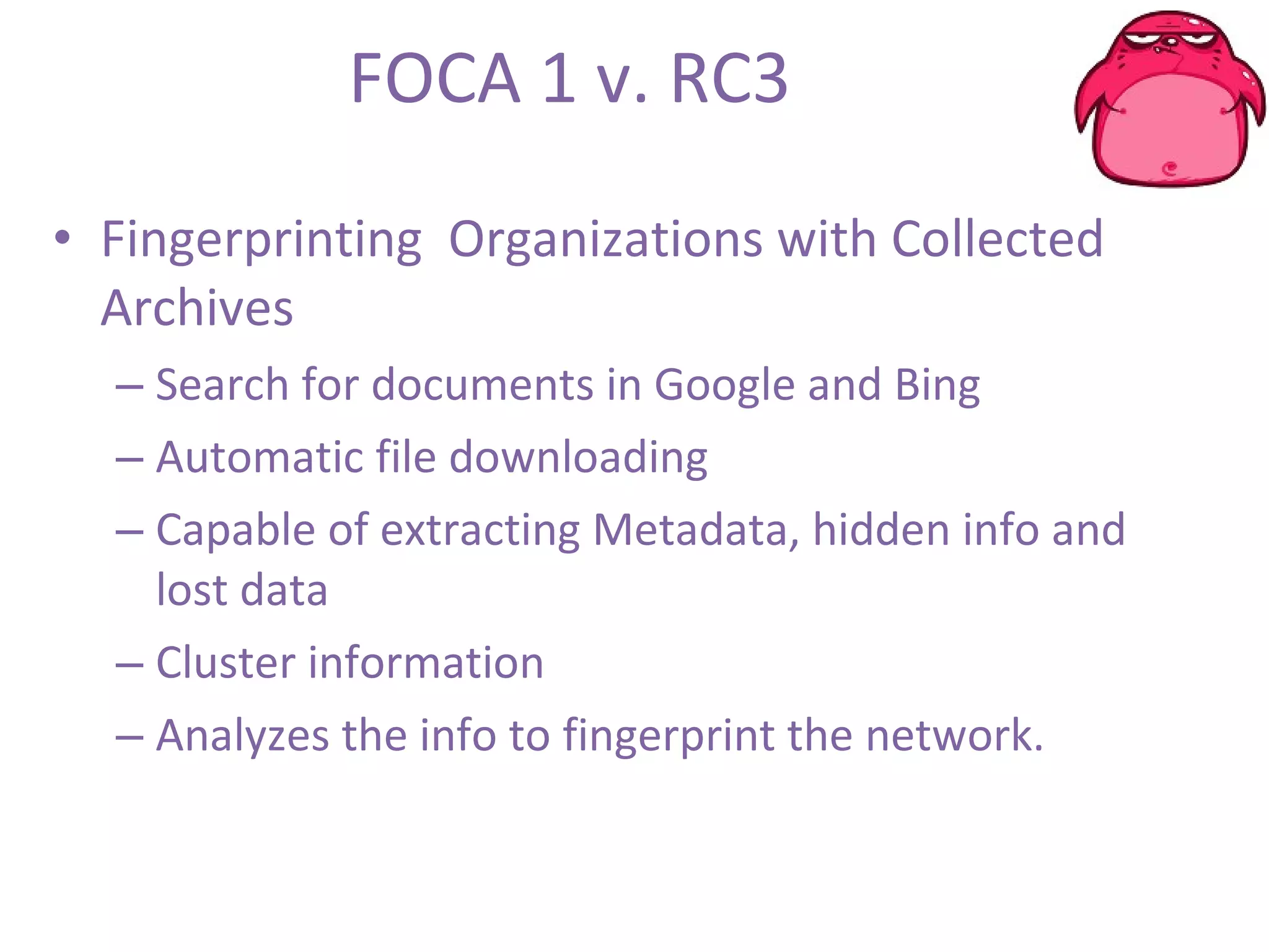 FOCA 1 v. RC3 Fingerprinting  Organizations with Collected Archives Search for documents in Google and Bing Automatic file downloading Capable of extracting Metadata, hidden info and lost data Cluster information  Analyzes the info to fingerprint the network. 