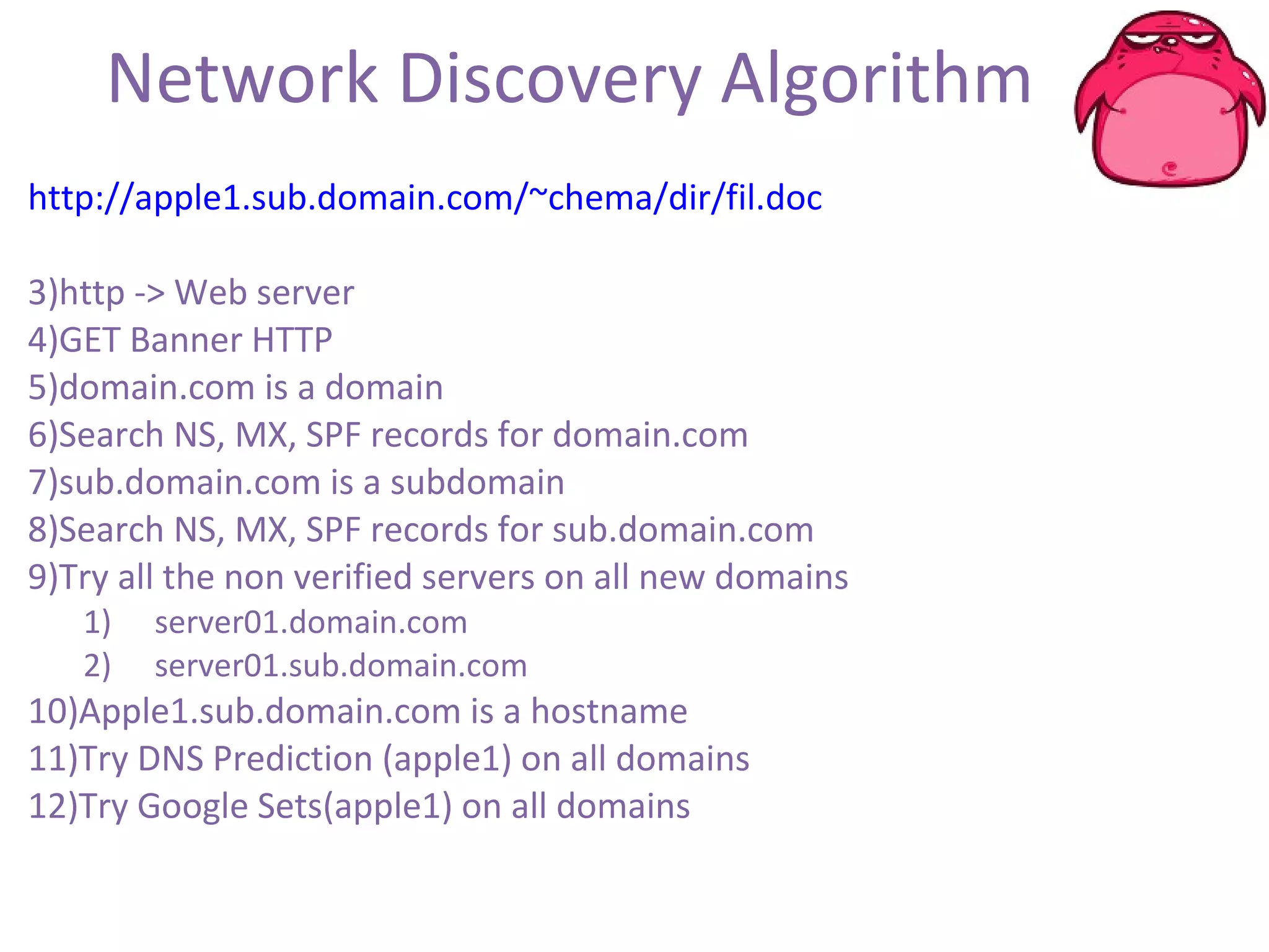 Network Discovery Algorithm http://apple1.sub.domain.com/~chema/dir/fil.doc http -> Web server  GET Banner HTTP domain.com is a domain Search NS, MX, SPF records for domain.com sub.domain.com is a subdomain Search NS, MX, SPF records for sub.domain.com Try all the non verified servers on all new domains server01.domain.com server01.sub.domain.com Apple1.sub.domain.com is a hostname Try DNS Prediction (apple1) on all domains Try Google Sets(apple1) on all domains 