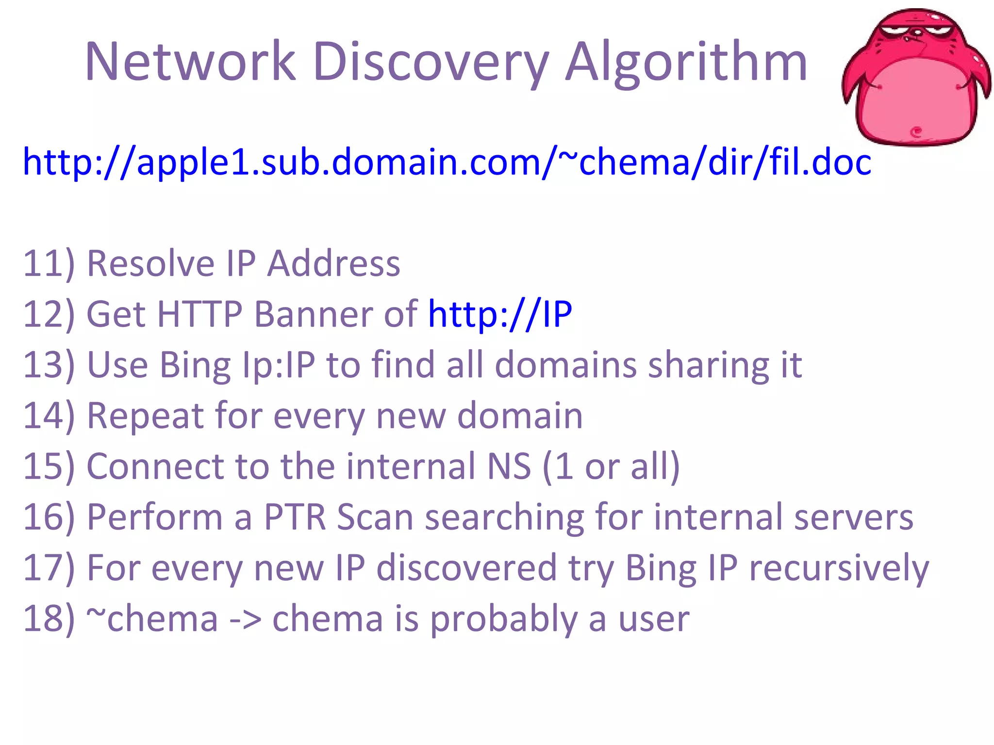 Network Discovery Algorithm http://apple1.sub.domain.com/~chema/dir/fil.doc 11) Resolve IP Address 12) Get HTTP Banner of  http://IP 13) Use Bing Ip:IP to find all domains sharing it 14) Repeat for every new domain  15) Connect to the internal NS (1 or all) 16) Perform a PTR Scan searching for internal servers 17) For every new IP discovered try Bing IP recursively 18) ~chema -> chema is probably a user 