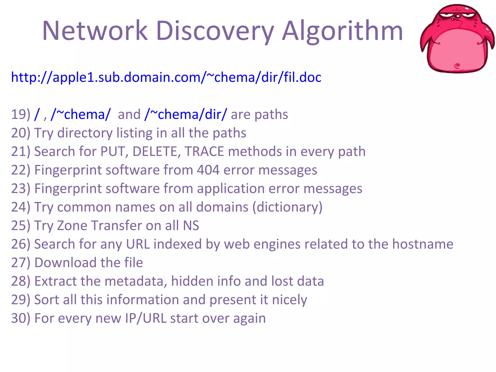 Network Discovery Algorithm http://apple1.sub.domain.com/~chema/dir/fil.doc 19)  /  ,  /~chema/   and  /~chema/dir/  are paths 20) Try directory listing in all the paths 21) Search for PUT, DELETE, TRACE methods in every path 22) Fingerprint software from 404 error messages 23) Fingerprint software from application error messages 24) Try common names on all domains (dictionary) 25) Try Zone Transfer on all NS 26) Search for any URL indexed by web engines related to the hostname 27) Download the file 28) Extract the metadata, hidden info and lost data 29) Sort all this information and present it nicely 30) For every new IP/URL start over again 