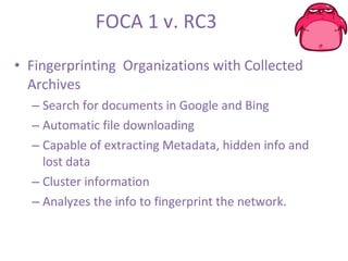 FOCA 1 v. RC3 Fingerprinting  Organizations with Collected Archives Search for documents in Google and Bing Automatic file downloading Capable of extracting Metadata, hidden info and lost data Cluster information  Analyzes the info to fingerprint the network. 