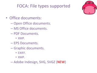 FOCA: File types supported Office documents: Open Office documents. MS Office documents. PDF Documents. XMP. EPS Documents. Graphic documents. EXIFF. XMP. Adobe Indesign, SVG, SVGZ ( NEW ) 
