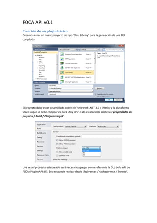 FOCA API v0.1
Creación de un plugin básico
Debemos crear un nuevo proyecto de tipo ‘Class Library’ para la generación de una DLL
compilada.
El proyecto debe estar desarrollado sobre el Framework .NET 3.5 o inferior y la plataforma
sobre la que se debe compilar es para ‘Any CPU’. Esto es accesible desde las ‘propiedades del
proyecto / Build / Platform target’.
Una vez el proyecto esté creado será necesario agregar como referencia la DLL de la API de
FOCA (PluginsAPI.dll). Esto se puede realizar desde ‘References / Add reference / Browse’.
 