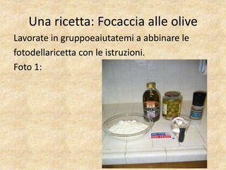 Una ricetta: Focaccia alle olive
Lavorate in gruppoeaiutatemi a abbinare le
fotodellaricetta con le istruzioni.
Foto 1:
 