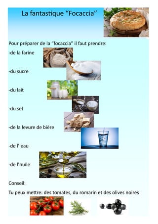 La fantastique “Focaccia”
Pour préparer de la “focaccia” il faut prendre:
-de la farine
-du sucre
-du lait
-du sel
-de la levure de bière
-de l’ eau
-de l’huile
Conseil:
Tu peux mettre: des tomates, du romarin et des olives noires