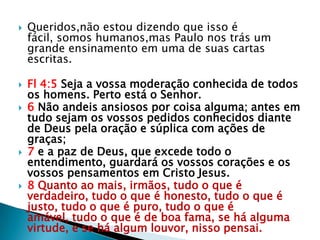    Queridos,não estou dizendo que isso é
    fácil, somos humanos,mas Paulo nos trás um
    grande ensinamento em uma de suas cartas
    escritas.

   Fl 4:5 Seja a vossa moderação conhecida de todos
    os homens. Perto está o Senhor.
   6 Não andeis ansiosos por coisa alguma; antes em
    tudo sejam os vossos pedidos conhecidos diante
    de Deus pela oração e súplica com ações de
    graças;
   7 e a paz de Deus, que excede todo o
    entendimento, guardará os vossos corações e os
    vossos pensamentos em Cristo Jesus.
   8 Quanto ao mais, irmãos, tudo o que é
    verdadeiro, tudo o que é honesto, tudo o que é
    justo, tudo o que é puro, tudo o que é
    amável, tudo o que é de boa fama, se há alguma
    virtude, e se há algum louvor, nisso pensai.
 