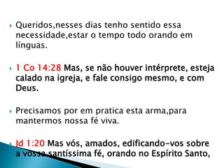    Queridos,nesses dias tenho sentido essa
    necessidade,estar o tempo todo orando em
    línguas.

   1 Co 14:28 Mas, se não houver intérprete, esteja
    calado na igreja, e fale consigo mesmo, e com
    Deus.

   Precisamos por em pratica esta arma,para
    mantermos nossa fé viva.

   Jd 1:20 Mas vós, amados, edificando-vos sobre
    a vossa santíssima fé, orando no Espírito Santo,
 