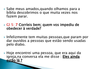    Sabe meus amados,quando olhamos para a
    bíblia descobrimos o que muita vezes nos
    fazem parar.

   Gl 5: 7 Corríeis bem; quem vos impediu de
    obedecer à verdade?

   Infelizmente tem muitas pessoas,que param por
    dar ouvidos a pessoas que estão sendo usadas
    pelo diabo.

   Hoje encontrei uma pessoa, que era aqui da
    igreja,na conversa ela me disse : Eles ainda
    estão lá ?
 