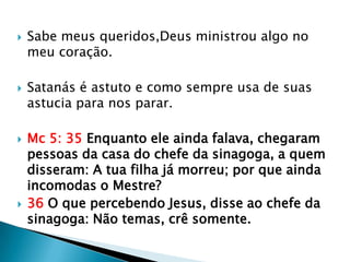    Sabe meus queridos,Deus ministrou algo no
    meu coração.

   Satanás é astuto e como sempre usa de suas
    astucia para nos parar.

   Mc 5: 35 Enquanto ele ainda falava, chegaram
    pessoas da casa do chefe da sinagoga, a quem
    disseram: A tua filha já morreu; por que ainda
    incomodas o Mestre?
   36 O que percebendo Jesus, disse ao chefe da
    sinagoga: Não temas, crê somente.
 