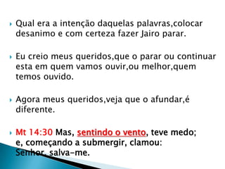    Qual era a intenção daquelas palavras,colocar
    desanimo e com certeza fazer Jairo parar.

   Eu creio meus queridos,que o parar ou continuar
    esta em quem vamos ouvir,ou melhor,quem
    temos ouvido.

   Agora meus queridos,veja que o afundar,é
    diferente.

   Mt 14:30 Mas, sentindo o vento, teve medo;
    e, começando a submergir, clamou:
    Senhor, salva-me.
 
