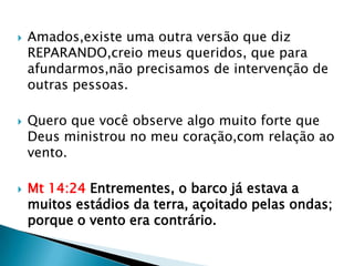    Amados,existe uma outra versão que diz
    REPARANDO,creio meus queridos, que para
    afundarmos,não precisamos de intervenção de
    outras pessoas.

   Quero que você observe algo muito forte que
    Deus ministrou no meu coração,com relação ao
    vento.

   Mt 14:24 Entrementes, o barco já estava a
    muitos estádios da terra, açoitado pelas ondas;
    porque o vento era contrário.
 