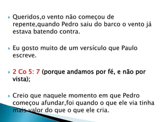    Queridos,o vento não começou de
    repente,quando Pedro saiu do barco o vento já
    estava batendo contra.

   Eu gosto muito de um versículo que Paulo
    escreve.

   2 Co 5: 7 (porque andamos por fé, e não por
    vista);

   Creio que naquele momento em que Pedro
    começou afundar,foi quando o que ele via tinha
    mais valor do que o que ele cria.
 