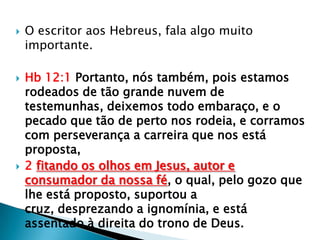    O escritor aos Hebreus, fala algo muito
    importante.

   Hb 12:1 Portanto, nós também, pois estamos
    rodeados de tão grande nuvem de
    testemunhas, deixemos todo embaraço, e o
    pecado que tão de perto nos rodeia, e corramos
    com perseverança a carreira que nos está
    proposta,
   2 fitando os olhos em Jesus, autor e
    consumador da nossa fé, o qual, pelo gozo que
    lhe está proposto, suportou a
    cruz, desprezando a ignomínia, e está
    assentado à direita do trono de Deus.
 