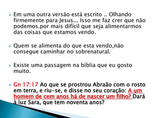    Em uma outra versão está escrito .. Olhando
    firmemente para Jesus... Isso me faz crer que não
    podemos.por mais difícil que seja alimentarmos
    das coisas que estamos vendo.

   Quem se alimenta do que esta vendo,não
    consegue caminhar no sobrenatural.

   Existe uma passagem na bíblia que eu gosto
    muito.

   Gn 17:17 Ao que se prostrou Abraão com o rosto
    em terra, e riu-se, e disse no seu coração: A um
    homem de cem anos há de nascer um filho? Dará
    à luz Sara, que tem noventa anos?
 
