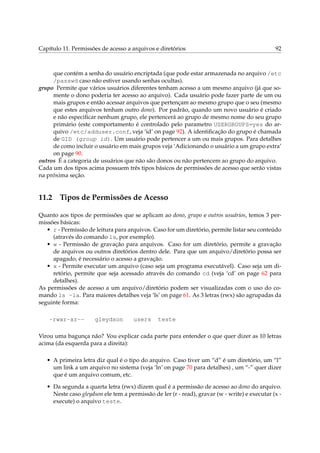 Capítulo 11. Permissões de acesso a arquivos e diretórios 92
que contém a senha do usuário encriptada (que pode estar armazenada no arquivo /etc
/passwd caso não estiver usando senhas ocultas).
grupo Permite que vários usuários diferentes tenham acesso a um mesmo arquivo (já que so-
mente o dono poderia ter acesso ao arquivo). Cada usuário pode fazer parte de um ou
mais grupos e então acessar arquivos que pertençam ao mesmo grupo que o seu (mesmo
que estes arquivos tenham outro dono). Por padrão, quando um novo usuário é criado
e não especiﬁcar nenhum grupo, ele pertencerá ao grupo de mesmo nome do seu grupo
primário (este comportamento é controlado pelo parametro USERGROUPS=yes do ar-
quivo /etc/adduser.conf, veja ‘id’ on page 92). A identiﬁcação do grupo é chamada
de GID (group id). Um usuário pode pertencer a um ou mais grupos. Para detalhes
de como incluir o usuário em mais grupos veja ‘Adicionando o usuário a um grupo extra’
on page 90.
outros É a categoria de usuários que não são donos ou não pertencem ao grupo do arquivo.
Cada um dos tipos acima possuem três tipos básicos de permissões de acesso que serão vistas
na próxima seção.
11.2 Tipos de Permissões de Acesso
Quanto aos tipos de permissões que se aplicam ao dono, grupo e outros usuários, temos 3 per-
missões básicas:
• r - Permissão de leitura para arquivos. Caso for um diretório, permite listar seu conteúdo
(através do comando ls, por exemplo).
• w - Permissão de gravação para arquivos. Caso for um diretório, permite a gravação
de arquivos ou outros diretórios dentro dele. Para que um arquivo/diretório possa ser
apagado, é necessário o acesso a gravação.
• x - Permite executar um arquivo (caso seja um programa executável). Caso seja um di-
retório, permite que seja acessado através do comando cd (veja ‘cd’ on page 62 para
detalhes).
As permissões de acesso a um arquivo/diretório podem ser visualizadas com o uso do co-
mando ls -la. Para maiores detalhes veja ‘ls’ on page 61. As 3 letras (rwx) são agrupadas da
seguinte forma:
-rwxr-xr-- gleydson users teste
Virou uma bagunça não? Vou explicar cada parte para entender o que quer dizer as 10 letras
acima (da esquerda para a direita):
• A primeira letra diz qual é o tipo do arquivo. Caso tiver um “d” é um diretório, um “l”
um link a um arquivo no sistema (veja ‘ln’ on page 70 para detalhes) , um “-” quer dizer
que é um arquivo comum, etc.
• Da segunda a quarta letra (rwx) dizem qual é a permissão de acesso ao dono do arquivo.
Neste caso gleydson ele tem a permissão de ler (r - read), gravar (w - write) e executar (x -
execute) o arquivo teste.
 