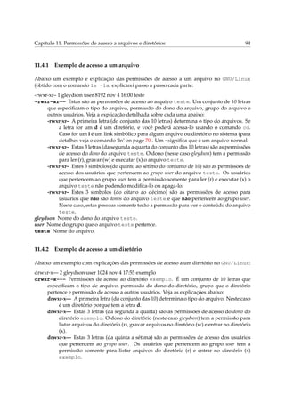 Capítulo 11. Permissões de acesso a arquivos e diretórios 94
11.4.1 Exemplo de acesso a um arquivo
Abaixo um exemplo e explicação das permissões de acesso a um arquivo no GNU/Linux
(obtido com o comando ls -la, explicarei passo a passo cada parte:
-rwxr-xr– 1 gleydson user 8192 nov 4 16:00 teste
-rwxr-xr-- Estas são as permissões de acesso ao arquivo teste. Um conjunto de 10 letras
que especiﬁcam o tipo do arquivo, permissão do dono do arquivo, grupo do arquivo e
outros usuários. Veja a explicação detalhada sobre cada uma abaixo:
-rwxr-xr– A primeira letra (do conjunto das 10 letras) determina o tipo do arquivos. Se
a letra for um d é um diretório, e você poderá acessa-lo usando o comando cd.
Caso for um l é um link simbólico para algum arquivo ou diretório no sistema (para
detalhes veja o comando ‘ln’ on page 70 . Um - signiﬁca que é um arquivo normal.
-rwxr-xr– Estas 3 letras (da segunda a quarta do conjunto das 10 letras) são as permissões
de acesso do dono do arquivo teste. O dono (neste caso gleydson) tem a permissão
para ler (r), gravar (w) e executar (x) o arquivo teste.
-rwxr-xr– Estes 3 simbolos (do quinto ao sétimo do conjunto de 10) são as permissões de
acesso dos usuários que pertencem ao grupo user do arquivo teste. Os usuários
que pertencem ao grupo user tem a permissão somente para ler (r) e executar (x) o
arquivo teste não podendo modiﬁca-lo ou apaga-lo.
-rwxr-xr– Estes 3 simbolos (do oitavo ao décimo) são as permissões de acesso para
usuários que não são donos do arquivo teste e que não pertencem ao grupo user.
Neste caso, estas pessoas somente terão a permissão para ver o conteúdo do arquivo
teste.
gleydson Nome do dono do arquivo teste.
user Nome do grupo que o arquivo teste pertence.
teste Nome do arquivo.
11.4.2 Exemplo de acesso a um diretório
Abaixo um exemplo com explicações das permissões de acesso a um diretório no GNU/Linux:
drwxr-x— 2 gleydson user 1024 nov 4 17:55 exemplo
drwxr-x--- Permissões de acesso ao diretório exemplo. É um conjunto de 10 letras que
especiﬁcam o tipo de arquivo, permissão do dono do diretório, grupo que o diretório
pertence e permissão de acesso a outros usuários. Veja as explicações abaixo:
drwxr-x— A primeira letra (do conjunto das 10) determina o tipo do arquivo. Neste caso
é um diretório porque tem a letra d.
drwxr-x— Estas 3 letras (da segunda a quarta) são as permissões de acesso do dono do
diretório exemplo. O dono do diretório (neste caso gleydson) tem a permissão para
listar arquivos do diretório (r), gravar arquivos no diretório (w) e entrar no diretório
(x).
drwxr-x— Estas 3 letras (da quinta a sétima) são as permissões de acesso dos usuários
que pertencem ao grupo user. Os usuários que pertencem ao grupo user tem a
permissão somente para listar arquivos do diretório (r) e entrar no diretório (x)
exemplo.
 