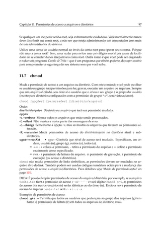 Capítulo 11. Permissões de acesso a arquivos e diretórios 97
Se qualquer um lhe pedir senha root, seja extremamente cuidadoso. Você normalmente nunca
deve distribuir sua conta root, a não ser que esteja administrando um computador com mais
de um administrador do sistema.
Utilize uma conta de usuário normal ao invés da conta root para operar seu sistema. Porque
não usar a conta root? Bem, uma razão para evitar usar privilégios root é por causa da facili-
dade de se cometer danos irreparáveis como root. Outra razão é que você pode ser enganado
e rodar um programa Cavalo de Tróia – que é um programa que obtém poderes do super usuário
para comprometer a segurança do seu sistema sem que você saiba.
11.7 chmod
Muda a permissão de acesso a um arquivo ou diretório. Com este comando você pode escolher
se usuário ou grupo terá permissões para ler, gravar, executar um arquivo ou arquivos. Sempre
que um arquivo é criado, seu dono é o usuário que o criou e seu grupo é o grupo do usuário
(exceto para diretórios conﬁgurados com a permissão de grupo “s”, será visto adiante).
chmod [opções] [permissões] [diretório/arquivo]
Onde:
diretório/arquivo Diretório ou arquivo que terá sua permissão mudada.
opções
-v, –verbose Mostra todos os arquivos que estão sendo processados.
-f, –silent Não mostra a maior parte das mensagens de erro.
-c, –change Semelhante a opção -v, mas só mostra os arquivos que tiveram as permissões al-
teradas.
-R, –recursive Muda permissões de acesso do diretório/arquivo no diretório atual e sub-
diretórios.
ugoa+-=rwxXst • ugoa - Controla que nível de acesso será mudado. Especiﬁcam, em or-
dem, usuário (u), grupo (g), outros (o), todos (a).
• +-= - + coloca a permissão, - retira a permissão do arquivo e = deﬁne a permissão
exatamente como especiﬁcado.
• rwx - r permissão de leitura do arquivo. w permissão de gravação. x permissão de
execução (ou acesso a diretórios).
chmod não muda permissões de links simbólicos, as permissões devem ser mudadas no ar-
quivo alvo do link. Também podem ser usados códigos numéricos octais para a mudança das
permissões de acesso a arquivos/diretórios. Para detalhes veja ‘Modo de permissão octal’ on
page 101.
DICA: É possível copiar permissões de acesso do arquivo/diretório, por exemplo, se o arquivo
teste.txt tiver a permissão de acesso r-xr----- e você digitar chmod o=u, as permissões
de acesso dos outros usuários (o) serão idênticas ao do dono (u). Então a nova permissão de
acesso do arquivo teste.txt será r-xr--r-x
Exemplos de permissões de acesso:
chmod g+r * Permite que todos os usuários que pertençam ao grupo dos arquivos (g) ten-
ham (+) permissões de leitura (r) em todos os arquivos do diretório atual.
 