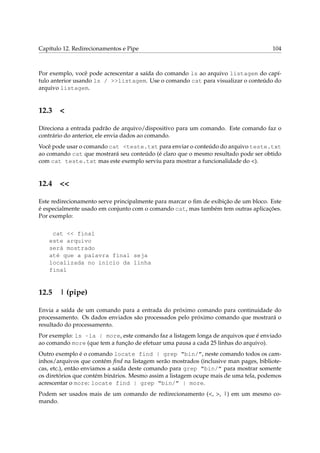 Capítulo 12. Redirecionamentos e Pipe 104
Por exemplo, você pode acrescentar a saída do comando ls ao arquivo listagem do capí-
tulo anterior usando ls / >>listagem. Use o comando cat para visualizar o conteúdo do
arquivo listagem.
12.3 <
Direciona a entrada padrão de arquivo/dispositivo para um comando. Este comando faz o
contrário do anterior, ele envia dados ao comando.
Você pode usar o comando cat <teste.txt para enviar o conteúdo do arquivo teste.txt
ao comando cat que mostrará seu conteúdo (é claro que o mesmo resultado pode ser obtido
com cat teste.txt mas este exemplo serviu para mostrar a funcionalidade do <).
12.4 <<
Este redirecionamento serve principalmente para marcar o ﬁm de exibição de um bloco. Este
é especialmente usado em conjunto com o comando cat, mas também tem outras aplicações.
Por exemplo:
cat << final
este arquivo
será mostrado
até que a palavra final seja
localizada no inicio da linha
final
12.5 | (pipe)
Envia a saída de um comando para a entrada do próximo comando para continuidade do
processamento. Os dados enviados são processados pelo próximo comando que mostrará o
resultado do processamento.
Por exemplo: ls -la | more, este comando faz a listagem longa de arquivos que é enviado
ao comando more (que tem a função de efetuar uma pausa a cada 25 linhas do arquivo).
Outro exemplo é o comando locate find | grep “bin/”, neste comando todos os cam-
inhos/arquivos que contém ﬁnd na listagem serão mostrados (inclusive man pages, bibliote-
cas, etc.), então enviamos a saída deste comando para grep “bin/” para mostrar somente
os diretórios que contém binários. Mesmo assim a listagem ocupe mais de uma tela, podemos
acrescentar o more: locate find | grep “bin/” | more.
Podem ser usados mais de um comando de redirecionamento (<, >, |) em um mesmo co-
mando.
 