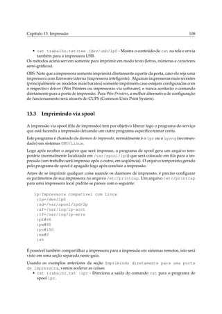 Capítulo 13. Impressão 108
• cat trabalho.txt|tee /dev/usb/lp0 - Mostra o conteúdo do cat na tela e envia
também para a impressora USB.
Os métodos acima servem somente para imprimir em modo texto (letras, números e caracteres
semi-gráﬁcos).
OBS: Note que a impressora somente imprimirá diretamente a partir da porta, caso ela seja uma
impressora com ﬁrmware interna (impressora inteligente). Algumas impressoras mais recentes
(principalmente os modelos mais baratos) somente imprimem caso estejam conﬁguradas com
o respectivo driver (Win Printers ou impressoras via software), e nunca aceitarão o comando
diretamente para a porta de impressão. Para Win Printers, a melhor alternativa de conﬁguração
de funcionamento será através do CUPS (Common Unix Print System).
13.3 Imprimindo via spool
A impressão via spool (ﬁla de impressão) tem por objetivo liberar logo o programa do serviço
que está fazendo a impressão deixando um outro programa especiﬁco tomar conta.
Este programa é chamado de daemon de impressão, normalmente é o lpr ou o lprng (recomen-
dado) em sistemas GNU/Linux.
Logo após receber o arquivo que será impresso, o programa de spool gera um arquivo tem-
porário (normalmente localizado em /var/spool/lpd) que será colocado em ﬁla para a im-
pressão (um trabalho será impresso após o outro, em seqüência). O arquivo temporário gerado
pelo programa de spool é apagado logo após concluir a impressão.
Antes de se imprimir qualquer coisa usando os daemons de impressão, é preciso conﬁgurar
os parâmetros de sua impressora no arquivo /etc/printcap. Um arquivo /etc/printcap
para uma impressora local padrão se parece com o seguinte:
lp|Impressora compatível com Linux
:lp=/dev/lp0
:sd=/var/spool/lpd/lp
:af=/var/log/lp-acct
:lf=/var/log/lp-errs
:pl#66
:pw#80
:pc#150
:mx#0
:sh
É possível também compartilhar a impressora para a impressão em sistemas remotos, isto será
visto em uma seção separada neste guia.
Usando os exemplos anteriores da seção Imprimindo diretamente para uma porta
de impressora, vamos acelerar as coisas:
• cat trabalho.txt |lpr - Direciona a saída do comando cat para o programa de
spool lpr.
 