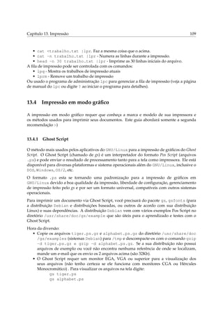 Capítulo 13. Impressão 109
• cat <trabalho.txt |lpr. Faz a mesma coisa que o acima.
• cat -n trabalho.txt |lpr - Numera as linhas durante a impressão.
• head -n 30 trabalho.txt |lpr - Imprime as 30 linhas iniciais do arquivo.
A ﬁla de impressão pode ser controlada com os comandos:
• lpq - Mostra os trabalhos de impressão atuais
• lprm - Remove um trabalho de impressão
Ou usado o programa de administração lpc para gerenciar a ﬁla de impressão (veja a página
de manual do lpc ou digite ? ao iniciar o programa para detalhes).
13.4 Impressão em modo gráﬁco
A impressão em modo gráﬁco requer que conheça a marca e modelo de sua impressora e
os métodos usados para imprimir seus documentos. Este guia abordará somente a segunda
recomendação :-)
13.4.1 Ghost Script
O método mais usados pelos aplicativos do GNU/Linux para a impressão de gráﬁcos do Ghost
Script. O Ghost Script (chamado de gs) é um interpretador do formato Pos Script (arquivos
.ps) e pode enviar o resultado de processamento tanto para a tela como impressora. Ele está
disponível para diversas plataformas e sistema operacionais além do GNU/Linux, inclusive o
DOS, Windows, OS/2, etc.
O formato .ps esta se tornando uma padronização para a impressão de gráﬁcos em
GNU/Linux devido a boa qualidade da impressão, liberdade de conﬁguração, gerenciamento
de impressão feito pelo gs e por ser um formato universal, compatíveis com outros sistemas
operacionais.
Para imprimir um documento via Ghost Script, você precisará do pacote gs, gsfonts (para
a distribuição Debian e distribuições baseadas, ou outros de acordo com sua distribuição
Linux) e suas dependências. A distribuição Debian vem com vários exemplos Pos Script no
diretório /usr/share/doc/gs/example que são úteis para o aprendizado e testes com o
Ghost Script.
Hora da diversão:
• Copie os arquivos tiger.ps.gz e alphabet.ps.gz do diretório /usr/share/doc
/gs/examples (sistemas Debian) para /tmp e descompacte-os com o comando gzip
-d tiger.ps.gz e gzip -d alphabet.ps.gz. Se a sua distribuição não possui
arquivos de exemplo ou você não encontra nenhuma referência de onde se localizam,
mande um e-mail que os envio os 2 arquivos acima (são 32Kb).
• O Ghost Script requer um monitor EGA, VGA ou superior para a visualização dos
seus arquivos (não tenho certeza se ele funciona com monitores CGA ou Hércules
Monocromático) . Para visualizar os arquivos na tela digite:
gs tiger.ps
gs alphabet.ps
 