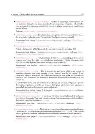 Capítulo 15. Como obter ajuda no sistema 122
• http://www.linuxsecurity.com.br/ - Boletins de segurança, publicações de tex-
tos nacionais, traduções de sites especializados em segurança, programas relacionados
com criptograﬁa e segurança no ambiente Linux. A página requer um navegador com
suporte a Java.
Endereço: http://www.linuxsecurity.com.br/.
• http://www.tldp.org/ - Projeto de documentação do GNU/Linux no Brasil. Toda a
documentação traduzida para o Português do Brasil pode ser encontrada lá.
Responsável pela página: <ricardo@conectiva.com.br> endereço: http://www.
tldp.org/.
• http://www.noticiaslinux.com.br/ -
Notícias diárias sobre GNU/Linux e Software Livre no site, por e-mail ou RSS.
Responsável pela página: <deivison@noticiaslinux.com.br> endereço: http:
//www.noticiaslinux.com.br/
• http://www.linux.org/ - Página oﬁcial do GNU/Linux mantida pela Transmeta (a
empresa que Linus Torvalds vem trabalhando atualmente). Muita referência sobre
GNU/Linux, distribuições, hardwares, softwares, downloads, etc.
Responsável pela página: <webmaster@linux.org> endereço: http://www.
linux.org/.
• http://counter.li.org/ - Este é um serviço que tem o objetivo de contar os
usuários, máquinas, grupos de usuários Linux existentes ao redor do mundo. Te en-
corajo a se registrar neste site e indica-lo aos seus amigos, é de graça, você estará con-
tribuindo para o aumento das estatísticas do número de usuários no mundo, país, sua
cidade, etc.
O site também conta com um sistema de estatísticas de usuários, máquinas e grupos
de usuários espalhados ao redor do mundo. Você pode saber em poucos segundos a
quantidade de usuários Linux em seu país, cidade, etc.
Responsável pela página: Harald T. Alvestrand <harald@alvestrand.no> endereço:
http://counter.li.org/.
• http://metalab.unc.edu/ - O ponto de referência mais tradicional de softwares
GNU/Linux do mundo. Você pode encontrar desde dicas, documentação (todos os How-
Tos) até diversas distribuições GNU/Linux.
Responsável pelo site: <webmaster@sunsite.unc.edu> endereço: http://
metalab.unc.edu/.
• http://www.themes.org/ - Neste site você encontra milhares de temas divididos em
categorias para os mais diversos gerenciadores de janelas no GNU/Linux. O site é muito
pesado, por causa das fotos, é recomendável um bom fax-modem ou muita paciência.
Responsável pela página: <webmaster@themes.org> endereço: http://www.
themes.org/.
 