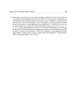 Capítulo 15. Como obter ajuda no sistema 129
• Muitas pessoas reclamam do excesso de mensagens recebidas das listas de discussão. Se
você recebe muitas mensagens, procure usar os ﬁltros de mensagens para organiza-las. O
que eles fazem é procurar por campos na mensagem, como o remetente, e enviar para um
local separado. No ﬁnal da ﬁltragem, todas as mensagens de listas de discussão estarão
em locais separados e as mensagens enviadas diretamente a você entrarão na caixa de
correio principal, por exemplo. Um ﬁltro de mensagens muito usado no GNU/Linux é o
procmail, para maiores detalhes consulte a documentação deste programa. O Netscape
também tem recursos de ﬁltros de mensagem que podem ser criadas facilmente através
da opção “Arquivo/Nova SubPasta” (“File/New Subfolder”) do programa de E-mail.
Então deﬁna as regras através do menu “Editar/Filtros de Mensagens” (“Edit/Message
ﬁlters”) clicando no botão “Novo”(“New”).
 