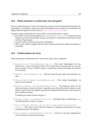 Capítulo 16. Apêndice 133
16.4 Onde encontrar a versão mais nova do guia?
Novas versões deste guia, avisos de lançamento, outros níveis de aprendizado (Iniciante, In-
termediário e Avançado), versões para outras distribuições Linux podem ser encontradas em:
Página Oﬁcial do guia Foca GNU/Linux (http://www.guiafoca.org).
Se quiser receber notiﬁcações de novas versões, use uma das formas a seguir:
• por E-Mail: envie uma mensagem para <gleydson@guiafoca.org> pedindo para ser
incluído na lista de atualizações do guia ou preencha o formulário encontrado no ﬁnal
da Home Page do guia.
• Twitter: Assine o Twitter do guia Foca: @focalinux
• RSS: Assine o RSS na página oﬁcial do guia (citado acima) para receber atualizações e
novidades.
16.5 Colaboradores do Guia
Entre as principais colaborações até a versão atual, posso citar as seguintes:
• Djalma Valois <djalma@cipsga.org.br> - Pela atual hospedagem do Foca
GNU/Linux. Estou muito feliz vendo o Foca GNU/Linux fazendo parte de um pro-
jeto tão positivo como o CIPSGA é para o crescimento e desenvolvimento do software
livre nacional.
• Bakurih <bakurih@yahoo.com> - Revisão inicial do guia, após suas primeiras ver-
sões.
• Eduardo Marcel Maçan <macan@debian.org> - Pela antiga hospedagem, na
época do site metainfo.
• Michelle Ribeiro <michelle@cipsga.org.br> - Por dispensar parte de seu
atencioso tempo enviando revisões e sugestões que estão melhorando bastante a qual-
idade do guia. Entre eles detalhes que passaram despercebidos durante muito tempo no
guia e página principal.
E também por cuidar do fonte do guia ;-)
• Augusto Campos <brain@matrix.com.br> - Descrição sobre a distribuição Suse
em ‘Distribuições do Linux’ on page 7 .
• Paulo Henrique Baptista de Oliveira <baptista@linuxsolutions.
com.br> - Pelo apoio moral oferecido durante os freqüentes lançamentos do guia,
acompanhamento e divulgação.
• Diego Abadan <diego@hipernet.ufsc.br> - Envio de correções signiﬁcativas,
novos endereços de listas de discussão.
 
