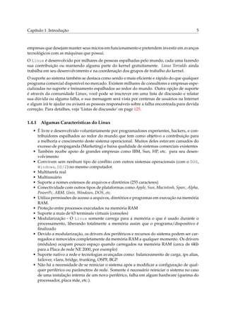Capítulo 1. Introdução 5
empresas que desejam manter seus micros em funcionamento e pretendem investir em avanços
tecnológicos com as máquinas que possui.
O Linux é desenvolvido por milhares de pessoas espalhadas pelo mundo, cada uma fazendo
sua contribuição ou mantendo alguma parte do kernel gratuitamente. Linus Torvalds ainda
trabalha em seu desenvolvimento e na coordenação dos grupos de trabalho do kernel.
O suporte ao sistema também se destaca como sendo o mais eﬁciente e rápido do que qualquer
programa comercial disponível no mercado. Existem milhares de consultores e empresas espe-
cializadas no suporte e treinamento espalhados ao redor do mundo. Outra opção de suporte
é através da comunidade Linux; você pode se inscrever em uma lista de discussão e relatar
sua dúvida ou alguma falha, e sua mensagem será vista por centenas de usuários na Internet
e algum irá te ajudar ou avisará as pessoas responsáveis sobre a falha encontrada para devida
correção. Para detalhes, veja ‘Listas de discussão’ on page 125.
1.4.1 Algumas Características do Linux
• É livre e desenvolvido voluntariamente por programadores experientes, hackers, e con-
tribuidores espalhados ao redor do mundo que tem como objetivo a contribuição para
a melhoria e crescimento deste sistema operacional. Muitos deles estavam cansados do
excesso de propaganda (Marketing) e baixa qualidade de sistemas comerciais existentes
• Também recebe apoio de grandes empresas como IBM, Sun, HP, etc. para seu desen-
volvimento
• Convivem sem nenhum tipo de conﬂito com outros sistemas operacionais (com o DOS,
Windows, OS/2) no mesmo computador.
• Multitarefa real
• Multiusuário
• Suporte a nomes extensos de arquivos e diretórios (255 caracteres)
• Conectividade com outros tipos de plataformas como Apple, Sun, Macintosh, Sparc, Alpha,
PowerPc, ARM, Unix, Windows, DOS, etc.
• Utiliza permissões de acesso a arquivos, diretórios e programas em execução na memória
RAM.
• Proteção entre processos executados na memória RAM
• Suporte a mais de 63 terminais virtuais (consoles)
• Modularização - O Linux somente carrega para a memória o que é usado durante o
processamento, liberando totalmente a memória assim que o programa/dispositivo é
ﬁnalizado
• Devido a modularização, os drivers dos periféricos e recursos do sistema podem ser car-
regados e removidos completamente da memória RAM a qualquer momento. Os drivers
(módulos) ocupam pouco espaço quando carregados na memória RAM (cerca de 6Kb
para a Placa de rede NE 2000, por exemplo)
• Suporte nativo a rede e tecnologias avançadas como: balanceamento de carga, ips alias,
failover, vlans, bridge, trunking, OSPF, BGP.
• Não há a necessidade de se reiniciar o sistema após a modiﬁcar a conﬁguração de qual-
quer periférico ou parâmetros de rede. Somente é necessário reiniciar o sistema no caso
de uma instalação interna de um novo periférico, falha em algum hardware (queima do
processador, placa mãe, etc.).
 