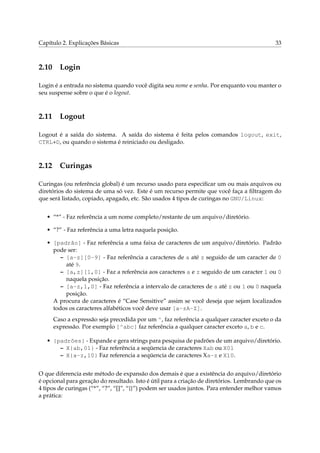 Capítulo 2. Explicações Básicas 33
2.10 Login
Login é a entrada no sistema quando você digita seu nome e senha. Por enquanto vou manter o
seu suspense sobre o que é o logout.
2.11 Logout
Logout é a saída do sistema. A saída do sistema é feita pelos comandos logout, exit,
CTRL+D, ou quando o sistema é reiniciado ou desligado.
2.12 Curingas
Curingas (ou referência global) é um recurso usado para especiﬁcar um ou mais arquivos ou
diretórios do sistema de uma só vez. Este é um recurso permite que você faça a ﬁltragem do
que será listado, copiado, apagado, etc. São usados 4 tipos de curingas no GNU/Linux:
• “*” - Faz referência a um nome completo/restante de um arquivo/diretório.
• “?” - Faz referência a uma letra naquela posição.
• [padrão] - Faz referência a uma faixa de caracteres de um arquivo/diretório. Padrão
pode ser:
– [a-z][0-9] - Faz referência a caracteres de a até z seguido de um caracter de 0
até 9.
– [a,z][1,0] - Faz a referência aos caracteres a e z seguido de um caracter 1 ou 0
naquela posição.
– [a-z,1,0] - Faz referência a intervalo de caracteres de a até z ou 1 ou 0 naquela
posição.
A procura de caracteres é “Case Sensitive” assim se você deseja que sejam localizados
todos os caracteres alfabéticos você deve usar [a-zA-Z].
Caso a expressão seja precedida por um ^, faz referência a qualquer caracter exceto o da
expressão. Por exemplo [^abc] faz referência a qualquer caracter exceto a, b e c.
• {padrões} - Expande e gera strings para pesquisa de padrões de um arquivo/diretório.
– X{ab,01} - Faz referência a seqüencia de caracteres Xab ou X01
– X{a-z,10} Faz referencia a seqüencia de caracteres Xa-z e X10.
O que diferencia este método de expansão dos demais é que a existência do arquivo/diretório
é opcional para geração do resultado. Isto é útil para a criação de diretórios. Lembrando que os
4 tipos de curingas (“*”, “?”, “[]”, “{}”) podem ser usados juntos. Para entender melhor vamos
a prática:
 