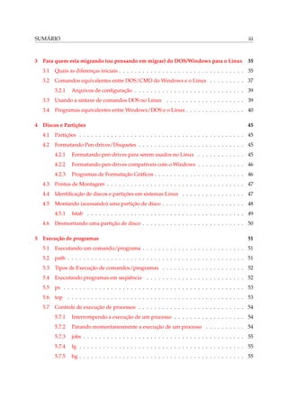 SUMÁRIO iii
3 Para quem esta migrando (ou pensando em migrar) do DOS/Windows para o Linux 35
3.1 Quais as diferenças iniciais . . . . . . . . . . . . . . . . . . . . . . . . . . . . . . . . 35
3.2 Comandos equivalentes entre DOS/CMD do Windows e o Linux . . . . . . . . . 37
3.2.1 Arquivos de conﬁguração . . . . . . . . . . . . . . . . . . . . . . . . . . . . 39
3.3 Usando a sintaxe de comandos DOS no Linux . . . . . . . . . . . . . . . . . . . . 39
3.4 Programas equivalentes entre Windows/DOS e o Linux . . . . . . . . . . . . . . . 40
4 Discos e Partições 45
4.1 Partições . . . . . . . . . . . . . . . . . . . . . . . . . . . . . . . . . . . . . . . . . . 45
4.2 Formatando Pen-drives/Disquetes . . . . . . . . . . . . . . . . . . . . . . . . . . . 45
4.2.1 Formatando pen-drives para serem usados no Linux . . . . . . . . . . . . 45
4.2.2 Formatando pen-drives compatíveis com o Windows . . . . . . . . . . . . 46
4.2.3 Programas de Formatação Gráﬁcos . . . . . . . . . . . . . . . . . . . . . . . 46
4.3 Pontos de Montagem . . . . . . . . . . . . . . . . . . . . . . . . . . . . . . . . . . . 47
4.4 Identiﬁcação de discos e partições em sistemas Linux . . . . . . . . . . . . . . . . 47
4.5 Montando (acessando) uma partição de disco . . . . . . . . . . . . . . . . . . . . . 48
4.5.1 fstab . . . . . . . . . . . . . . . . . . . . . . . . . . . . . . . . . . . . . . . . 49
4.6 Desmontando uma partição de disco . . . . . . . . . . . . . . . . . . . . . . . . . . 50
5 Execução de programas 51
5.1 Executando um comando/programa . . . . . . . . . . . . . . . . . . . . . . . . . . 51
5.2 path . . . . . . . . . . . . . . . . . . . . . . . . . . . . . . . . . . . . . . . . . . . . . 51
5.3 Tipos de Execução de comandos/programas . . . . . . . . . . . . . . . . . . . . . 52
5.4 Executando programas em seqüência . . . . . . . . . . . . . . . . . . . . . . . . . 52
5.5 ps . . . . . . . . . . . . . . . . . . . . . . . . . . . . . . . . . . . . . . . . . . . . . . 53
5.6 top . . . . . . . . . . . . . . . . . . . . . . . . . . . . . . . . . . . . . . . . . . . . . 53
5.7 Controle de execução de processos . . . . . . . . . . . . . . . . . . . . . . . . . . . 54
5.7.1 Interrompendo a execução de um processo . . . . . . . . . . . . . . . . . . 54
5.7.2 Parando momentaneamente a execução de um processo . . . . . . . . . . 54
5.7.3 jobs . . . . . . . . . . . . . . . . . . . . . . . . . . . . . . . . . . . . . . . . . 55
5.7.4 fg . . . . . . . . . . . . . . . . . . . . . . . . . . . . . . . . . . . . . . . . . . 55
5.7.5 bg . . . . . . . . . . . . . . . . . . . . . . . . . . . . . . . . . . . . . . . . . . 55
 