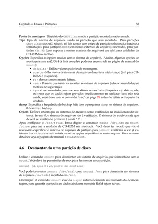 Capítulo 4. Discos e Partições 50
Ponto de montagem Diretório do GNU/Linux onde a partição montada será acessada.
Tipo Tipo de sistema de arquivos usado na partição que será montada. Para partições
GNU/Linux use ext3, reiserfs, xfs (de acordo com o tipo de partição selecionada durante a
formatação), para partições DOS (sem nomes extensos de arquivos) use msdos, para par-
tições Win 95 (com suporte a nomes extensos de arquivos) use vfat, para unidades de
CD-ROM use iso9660.
Opções Especiﬁca as opções usadas com o sistema de arquivos. Abaixo, algumas opções de
montagem para ext2/3/4 (a lista completa pode ser encontrada na página de manual do
mount):
• defaults - Utiliza valores padrões de montagem.
• noauto - Não monta os sistemas de arquivos durante a inicialização (útil para CD-
ROMS e disquetes).
• ro - Monta como somente leitura.
• user - Permite que usuários montem o sistema de arquivos (não recomendado por
motivos de segurança).
• sync é recomendado para uso com discos removíveis (disquetes, zip drives, nfs,
etc) para que os dados sejam gravados imediatamente na unidade (caso não seja
usada, você deve usar o comando ‘sync’ on page 78 antes de retirar o disquete da
unidade.
dump Especiﬁca a frequência de backup feita com o programa dump no sistema de arquivos.
0 desativa o backup.
Ordem Deﬁne a ordem que os sistemas de arquivos serão veriﬁcados na inicialização do sis-
tema. Se usar 0, o sistema de arquivos não é veriﬁcado. O sistema de arquivos raíz que
deverá ser veriﬁcado primeiro é o raíz “/” .
Após conﬁgurar o /etc/fstab, basta digitar o comando mount /dev/hdg ou mount
/cdrom para que a unidade de CD-ROM seja montada. Você deve ter notado que não é
necessário especiﬁcar o sistema de arquivos da partição pois o mount veriﬁcará se ele já ex-
iste no /etc/fstab e caso existir, usará as opções especiﬁcadas neste arquivo. Para maiores
detalhes veja as páginas de manual fstab e mount.
4.6 Desmontando uma partição de disco
Utilize o comando umount para desmontar um sistema de arquivos que foi montado com o
mount. Você deve ter permissões de root para desmontar uma partição.
umount [dispositivo/ponto de montagem]
Você pode tanto usar umount /dev/sda1 como umount /mnt para desmontar um sistema
de arquivos /dev/sda1 montado em /mnt.
Observação: O comando umount executa o sync automaticamente no momento da desmon-
tagem, para garantir que todos os dados ainda em memória RAM sejam salvos.
 