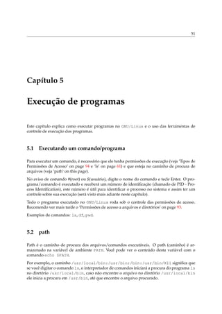 51
Capítulo 5
Execução de programas
Este capítulo explica como executar programas no GNU/Linux e o uso das ferramentas de
controle de execução dos programas.
5.1 Executando um comando/programa
Para executar um comando, é necessário que ele tenha permissões de execução (veja ‘Tipos de
Permissões de Acesso’ on page 94 e ‘ls’ on page 61) e que esteja no caminho de procura de
arquivos (veja ‘path’ on this page).
No aviso de comando #(root) ou $(usuário), digite o nome do comando e tecle Enter. O pro-
grama/comando é executado e receberá um número de identiﬁcação (chamado de PID - Pro-
cess Identiﬁcation), este número é útil para identiﬁcar o processo no sistema e assim ter um
controle sobre sua execução (será visto mais adiante neste capítulo).
Todo o programa executado no GNU/Linux roda sob o controle das permissões de acesso.
Recomendo ver mais tarde o ‘Permissões de acesso a arquivos e diretórios’ on page 93.
Exemplos de comandos: ls, df, pwd.
5.2 path
Path é o caminho de procura dos arquivos/comandos executáveis. O path (caminho) é ar-
mazenado na variável de ambiente PATH. Você pode ver o conteúdo desta variável com o
comando echo $PATH.
Por exemplo, o caminho /usr/local/bin:/usr/bin:/bin:/usr/bin/X11 signiﬁca que
se você digitar o comando ls, o interpretador de comandos iniciará a procura do programa ls
no diretório /usr/local/bin, caso não encontre o arquivo no diretório /usr/local/bin
ele inicia a procura em /usr/bin, até que encontre o arquivo procurado.
 