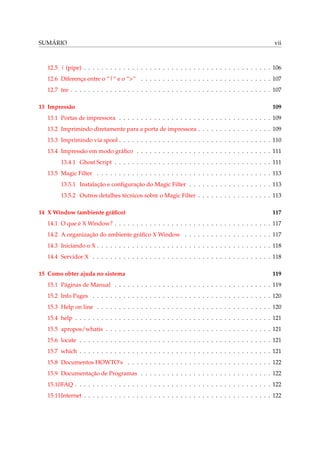 SUMÁRIO vii
12.5 | (pipe) . . . . . . . . . . . . . . . . . . . . . . . . . . . . . . . . . . . . . . . . . . . 106
12.6 Diferença entre o “|” e o “>” . . . . . . . . . . . . . . . . . . . . . . . . . . . . . . 107
12.7 tee . . . . . . . . . . . . . . . . . . . . . . . . . . . . . . . . . . . . . . . . . . . . . . 107
13 Impressão 109
13.1 Portas de impressora . . . . . . . . . . . . . . . . . . . . . . . . . . . . . . . . . . . 109
13.2 Imprimindo diretamente para a porta de impressora . . . . . . . . . . . . . . . . . 109
13.3 Imprimindo via spool . . . . . . . . . . . . . . . . . . . . . . . . . . . . . . . . . . . 110
13.4 Impressão em modo gráﬁco . . . . . . . . . . . . . . . . . . . . . . . . . . . . . . . 111
13.4.1 Ghost Script . . . . . . . . . . . . . . . . . . . . . . . . . . . . . . . . . . . . 111
13.5 Magic Filter . . . . . . . . . . . . . . . . . . . . . . . . . . . . . . . . . . . . . . . . 113
13.5.1 Instalação e conﬁguração do Magic Filter . . . . . . . . . . . . . . . . . . . 113
13.5.2 Outros detalhes técnicos sobre o Magic Filter . . . . . . . . . . . . . . . . . 113
14 X Window (ambiente gráﬁco) 117
14.1 O que é X Window? . . . . . . . . . . . . . . . . . . . . . . . . . . . . . . . . . . . . 117
14.2 A organização do ambiente gráﬁco X Window . . . . . . . . . . . . . . . . . . . . 117
14.3 Iniciando o X . . . . . . . . . . . . . . . . . . . . . . . . . . . . . . . . . . . . . . . . 118
14.4 Servidor X . . . . . . . . . . . . . . . . . . . . . . . . . . . . . . . . . . . . . . . . . 118
15 Como obter ajuda no sistema 119
15.1 Páginas de Manual . . . . . . . . . . . . . . . . . . . . . . . . . . . . . . . . . . . . 119
15.2 Info Pages . . . . . . . . . . . . . . . . . . . . . . . . . . . . . . . . . . . . . . . . . 120
15.3 Help on line . . . . . . . . . . . . . . . . . . . . . . . . . . . . . . . . . . . . . . . . 120
15.4 help . . . . . . . . . . . . . . . . . . . . . . . . . . . . . . . . . . . . . . . . . . . . . 121
15.5 apropos/whatis . . . . . . . . . . . . . . . . . . . . . . . . . . . . . . . . . . . . . . 121
15.6 locate . . . . . . . . . . . . . . . . . . . . . . . . . . . . . . . . . . . . . . . . . . . . 121
15.7 which . . . . . . . . . . . . . . . . . . . . . . . . . . . . . . . . . . . . . . . . . . . . 121
15.8 Documentos HOWTO’s . . . . . . . . . . . . . . . . . . . . . . . . . . . . . . . . . 122
15.9 Documentação de Programas . . . . . . . . . . . . . . . . . . . . . . . . . . . . . . 122
15.10FAQ . . . . . . . . . . . . . . . . . . . . . . . . . . . . . . . . . . . . . . . . . . . . . 122
15.11Internet . . . . . . . . . . . . . . . . . . . . . . . . . . . . . . . . . . . . . . . . . . . 122
 